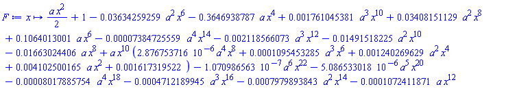 proc (x) options operator, arrow; (1/2)*a*x^2+1-0.3634259259e-1*a^2*x^6-.3646938787*a*x^4+0.1761045381e-2*a^3*x^10+0.3408151129e-1*a^2*x^8+.1064013001*a*x^6-0.7384725559e-4*a^4*x^14-0.2118566073e-2*a^3*x^12-0.1491518225e-1*a^2*x^10-0.1663024406e-1*a*x^8+a*x^10*(0.2876753716e-5*a^4*x^8+0.1095453285e-3*a^3*x^6+0.1240269629e-2*a^2*x^4+0.4102500165e-2*a*x^2+0.1617319522e-2)-0.1070986563e-6*a^6*x^22-0.5086533018e-5*a^5*x^20-0.8017885754e-4*a^4*x^18-0.4712189945e-3*a^3*x^16-0.7979893843e-3*a^2*x^14-0.1072411871e-3*a*x^12 end proc