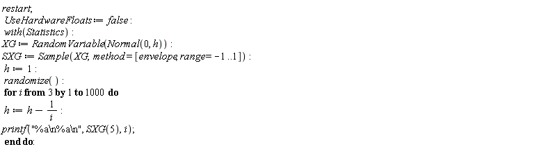 restart; UseHardwareFloats := false; with(Statistics); XG := RandomVariable(Normal(0, h)); SXG := Sample(XG, method = [envelope, range = -1 .. 1]); h := 1; randomize(); for i from 3 to 1000 do h := h-1/i; printf("%a\n%a\n", SXG(5), i) end do