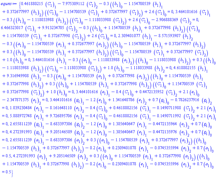 {.461880215*C[1][1]-7.975309112*C[1][2]-.3*(b[1][0]-1.154700539*b[1][1]+.372677997*b[1][2])*(C[1][0]-1.154700539*C[1][1]+.372677997*C[1][2])+2.6*C[1][0] = 0, 3.464101616*C[1][1]-.3*(b[1][0]-1.118033988*b[1][2])*(C[1][0]-1.118033988*C[1][2])+2.6*C[1][0]-2.906888369*C[1][2] = 0, 6.466323017*C[1][1]+9.913234705*C[1][2]-.3*(b[1][0]+1.154700539*b[1][1]+.372677998*b[1][2])*(C[1][0]+1.154700539*C[1][1]+.372677998*C[1][2])+2.6*C[1][0] = 0, 2.309401077*b[1][1]-8.571593907*b[1][2]-.3*(a[1][0]-1.154700539*a[1][1]+.372677997*a[1][2])*(b[1][0]-1.154700539*b[1][1]+.372677997*b[1][2])+.3*(b[1][0]-1.154700539*b[1][1]+.372677997*b[1][2])*(C[1][0]-1.154700539*C[1][1]+.372677997*C[1][2])+1.0*b[1][0] = 0, 3.464101616*b[1][1]-.3*(a[1][0]-1.118033988*a[1][2])*(b[1][0]-1.118033988*b[1][2])+.3*(b[1][0]-1.118033988*b[1][2])*(C[1][0]-1.118033988*C[1][2])+1.0*b[1][0]-1.118033988*b[1][2] = 0, 4.618802155*b[1][1]+9.316949908*b[1][2]-.3*(a[1][0]+1.154700539*a[1][1]+.372677998*a[1][2])*(b[1][0]+1.154700539*b[1][1]+.372677998*b[1][2])+.3*(b[1][0]+1.154700539*b[1][1]+.372677998*b[1][2])*(C[1][0]+1.154700539*C[1][1]+.372677998*C[1][2])+1.0*b[1][0] = 0, 3.464101616*e[1][1]-.4*C[1][0]+.4472135952*C[1][2]+2.1*e[1][0]-2.347871375*e[1][2] = 0, 3.464101616*g[1][1]-1.2*e[1][0]+1.341640786*e[1][2]+.7*g[1][0]-.7826237916*g[1][2] = 0, 1.039230484*e[1][1]-8.161648110*e[1][2]-.4*C[1][0]+.4618802156*C[1][1]-.1490711988*C[1][2]+2.1*e[1][0] = 0, 5.888972748*e[1][1]+9.726895706*e[1][2]-.4*C[1][0]-.4618802156*C[1][1]-.1490711992*C[1][2]+2.1*e[1][0] = 0, 2.655811239*g[1][1]-8.683397306*g[1][2]-1.2*e[1][0]+1.385640647*e[1][1]-.4472135964*e[1][2]+.7*g[1][0] = 0, 4.272391993*g[1][1]+9.205146509*g[1][2]-1.2*e[1][0]-1.385640647*e[1][1]-.4472135976*e[1][2]+.7*g[1][0] = 0, 2.655811239*a[1][1]-8.683397306*a[1][2]+.3*(a[1][0]-1.154700539*a[1][1]+.372677997*a[1][2])*(b[1][0]-1.154700539*b[1][1]+.372677997*b[1][2])-.2*e[1][0]+.2309401078*e[1][1]-0.745355994e-1*e[1][2]+.7*a[1][0] = .5, 4.272391993*a[1][1]+9.205146509*a[1][2]+.3*(a[1][0]+1.154700539*a[1][1]+.372677998*a[1][2])*(b[1][0]+1.154700539*b[1][1]+.372677998*b[1][2])-.2*e[1][0]-.2309401078*e[1][1]-0.745355996e-1*e[1][2]+.7*a[1][0] = .5}