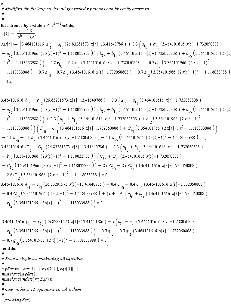 for i while i <= 2^(k-1)*M do x[i] := (i-.5)/(2^(k-1)*M); eqs[i] := [3.464101616*a[1][1]+a[1][2]*(26.83281573*x[i]-13.41640786)+(.3*(a[1][0]+a[1][1]*(3.464101616*x[i]-1.732050808)+a[1][2]*(3.354101966*(2*x[i]-1)^2-1.118033988)))*(b[1][0]+b[1][1]*(3.464101616*x[i]-1.732050808)+b[1][2]*(3.354101966*(2*x[i]-1)^2-1.118033988))-.2*e[1][0]-.2*e[1][1]*(3.464101616*x[i]-1.732050808)-.2*e[1][2]*(3.354101966*(2*x[i]-1)^2-1.118033988)+.7*a[1][0]+.7*a[1][1]*(3.464101616*x[i]-1.732050808)+.7*a[1][2]*(3.354101966*(2*x[i]-1)^2-1.118033988) = .5, 3.464101616*b[1][1]+b[1][2]*(26.83281573*x[i]-13.41640786)-(.3*(a[1][0]+a[1][1]*(3.464101616*x[i]-1.732050808)+a[1][2]*(3.354101966*(2*x[i]-1)^2-1.118033988)))*(b[1][0]+b[1][1]*(3.464101616*x[i]-1.732050808)+b[1][2]*(3.354101966*(2*x[i]-1)^2-1.118033988))+(.3*(b[1][0]+b[1][1]*(3.464101616*x[i]-1.732050808)+b[1][2]*(3.354101966*(2*x[i]-1)^2-1.118033988)))*(C[1][0]+C[1][1]*(3.464101616*x[i]-1.732050808)+C[1][2]*(3.354101966*(2*x[i]-1)^2-1.118033988))+1.0*b[1][0]+1.0*b[1][1]*(3.464101616*x[i]-1.732050808)+1.0*b[1][2]*(3.354101966*(2*x[i]-1)^2-1.118033988) = 0, 3.464101616*C[1][1]+C[1][2]*(26.83281573*x[i]-13.41640786)-(.3*(b[1][0]+b[1][1]*(3.464101616*x[i]-1.732050808)+b[1][2]*(3.354101966*(2*x[i]-1)^2-1.118033988)))*(C[1][0]+C[1][1]*(3.464101616*x[i]-1.732050808)+C[1][2]*(3.354101966*(2*x[i]-1)^2-1.118033988))+2.6*C[1][0]+2.6*C[1][1]*(3.464101616*x[i]-1.732050808)+2.6*C[1][2]*(3.354101966*(2*x[i]-1)^2-1.118033988) = 0, 3.464101616*e[1][1]+e[1][2]*(26.83281573*x[i]-13.41640786)-.4*C[1][0]-.4*C[1][1]*(3.464101616*x[i]-1.732050808)-.4*C[1][2]*(3.354101966*(2*x[i]-1)^2-1.118033988)+(`&epsilon;`+.9)*(e[1][0]+e[1][1]*(3.464101616*x[i]-1.732050808)+e[1][2]*(3.354101966*(2*x[i]-1)^2-1.118033988)) = 0, 3.464101616*g[1][1]+g[1][2]*(26.83281573*x[i]-13.41640786)-`&epsilon;`*(e[1][0]+e[1][1]*(3.464101616*x[i]-1.732050808)+e[1][2]*(3.354101966*(2*x[i]-1)^2-1.118033988))+.7*g[1][0]+.7*g[1][1]*(3.464101616*x[i]-1.732050808)+.7*g[1][2]*(3.354101966*(2*x[i]-1)^2-1.118033988) = 0] end do; myEqs := [eqs[1][], eqs[2][], eqs[3][]]; numelems(myEqs); numelems(indets(myEqs)); fsolve(myEqs)