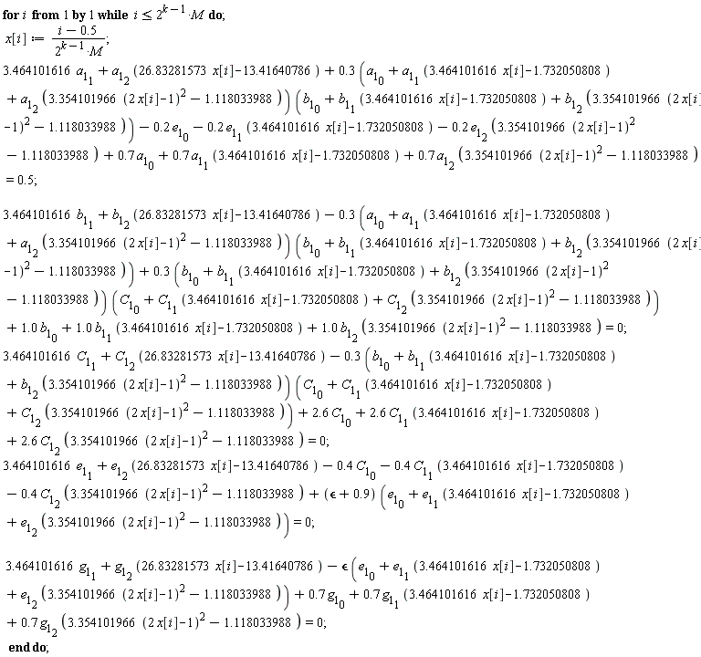 for i while i <= 2^(k-1)*M do x[i] := (i-.5)/(2^(k-1)*M); 3.464101616*a[1][1]+a[1][2]*(26.83281573*x[i]-13.41640786)+(.3*(a[1][0]+a[1][1]*(3.464101616*x[i]-1.732050808)+a[1][2]*(3.354101966*(2*x[i]-1)^2-1.118033988)))*(b[1][0]+b[1][1]*(3.464101616*x[i]-1.732050808)+b[1][2]*(3.354101966*(2*x[i]-1)^2-1.118033988))-.2*e[1][0]-.2*e[1][1]*(3.464101616*x[i]-1.732050808)-.2*e[1][2]*(3.354101966*(2*x[i]-1)^2-1.118033988)+.7*a[1][0]+.7*a[1][1]*(3.464101616*x[i]-1.732050808)+.7*a[1][2]*(3.354101966*(2*x[i]-1)^2-1.118033988) = .5; 3.464101616*b[1][1]+b[1][2]*(26.83281573*x[i]-13.41640786)-(.3*(a[1][0]+a[1][1]*(3.464101616*x[i]-1.732050808)+a[1][2]*(3.354101966*(2*x[i]-1)^2-1.118033988)))*(b[1][0]+b[1][1]*(3.464101616*x[i]-1.732050808)+b[1][2]*(3.354101966*(2*x[i]-1)^2-1.118033988))+(.3*(b[1][0]+b[1][1]*(3.464101616*x[i]-1.732050808)+b[1][2]*(3.354101966*(2*x[i]-1)^2-1.118033988)))*(C[1][0]+C[1][1]*(3.464101616*x[i]-1.732050808)+C[1][2]*(3.354101966*(2*x[i]-1)^2-1.118033988))+1.0*b[1][0]+1.0*b[1][1]*(3.464101616*x[i]-1.732050808)+1.0*b[1][2]*(3.354101966*(2*x[i]-1)^2-1.118033988) = 0; 3.464101616*C[1][1]+C[1][2]*(26.83281573*x[i]-13.41640786)-(.3*(b[1][0]+b[1][1]*(3.464101616*x[i]-1.732050808)+b[1][2]*(3.354101966*(2*x[i]-1)^2-1.118033988)))*(C[1][0]+C[1][1]*(3.464101616*x[i]-1.732050808)+C[1][2]*(3.354101966*(2*x[i]-1)^2-1.118033988))+2.6*C[1][0]+2.6*C[1][1]*(3.464101616*x[i]-1.732050808)+2.6*C[1][2]*(3.354101966*(2*x[i]-1)^2-1.118033988) = 0; 3.464101616*e[1][1]+e[1][2]*(26.83281573*x[i]-13.41640786)-.4*C[1][0]-.4*C[1][1]*(3.464101616*x[i]-1.732050808)-.4*C[1][2]*(3.354101966*(2*x[i]-1)^2-1.118033988)+(`&epsilon;`+.9)*(e[1][0]+e[1][1]*(3.464101616*x[i]-1.732050808)+e[1][2]*(3.354101966*(2*x[i]-1)^2-1.118033988)) = 0; 3.464101616*g[1][1]+g[1][2]*(26.83281573*x[i]-13.41640786)-`&epsilon;`*(e[1][0]+e[1][1]*(3.464101616*x[i]-1.732050808)+e[1][2]*(3.354101966*(2*x[i]-1)^2-1.118033988))+.7*g[1][0]+.7*g[1][1]*(3.464101616*x[i]-1.732050808)+.7*g[1][2]*(3.354101966*(2*x[i]-1)^2-1.118033988) = 0 end do