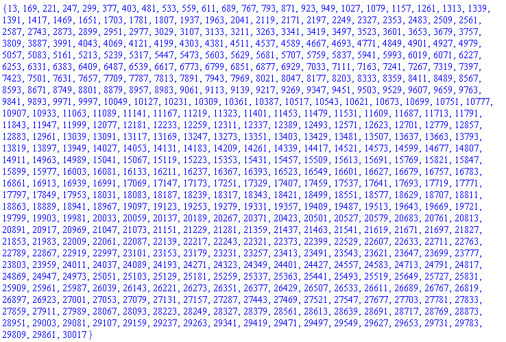 {13, 169, 221, 247, 299, 377, 403, 481, 533, 559, 611, 689, 767, 793, 871, 923, 949, 1027, 1079, 1157, 1261, 1313, 1339, 1391, 1417, 1469, 1651, 1703, 1781, 1807, 1937, 1963, 2041, 2119, 2171, 2197, 2249, 2327, 2353, 2483, 2509, 2561, 2587, 2743, 2873, 2899, 2951, 2977, 3029, 3107, 3133, 3211, 3263, 3341, 3419, 3497, 3523, 3601, 3653, 3679, 3757, 3809, 3887, 3991, 4043, 4069, 4121, 4199, 4303, 4381, 4511, 4537, 4589, 4667, 4693, 4771, 4849, 4901, 4927, 4979, 5057, 5083, 5161, 5213, 5239, 5317, 5447, 5473, 5603, 5629, 5681, 5707, 5759, 5837, 5941, 5993, 6019, 6071, 6227, 6253, 6331, 6383, 6409, 6487, 6539, 6617, 6773, 6799, 6851, 6877, 6929, 7033, 7111, 7163, 7241, 7267, 7319, 7397, 7423, 7501, 7631, 7657, 7709, 7787, 7813, 7891, 7943, 7969, 8021, 8047, 8177, 8203, 8333, 8359, 8411, 8489, 8567, 8593, 8671, 8749, 8801, 8879, 8957, 8983, 9061, 9113, 9139, 9217, 9269, 9347, 9451, 9503, 9529, 9607, 9659, 9763, 9841, 9893, 9971, 9997, 10049, 10127, 10231, 10309, 10361, 10387, 10517, 10543, 10621, 10673, 10699, 10751, 10777, 10907, 10933, 11063, 11089, 11141, 11167, 11219, 11323, 11401, 11453, 11479, 11531, 11609, 11687, 11713, 11791, 11843, 11947, 11999, 12077, 12181, 12233, 12259, 12311, 12337, 12389, 12493, 12571, 12623, 12701, 12779, 12857, 12883, 12961, 13039, 13091, 13117, 13169, 13247, 13273, 13351, 13403, 13429, 13481, 13507, 13637, 13663, 13793, 13819, 13897, 13949, 14027, 14053, 14131, 14183, 14209, 14261, 14339, 14417, 14521, 14573, 14599, 14677, 14807, 14911, 14963, 14989, 15041, 15067, 15119, 15223, 15353, 15431, 15457, 15509, 15613, 15691, 15769, 15821, 15847, 15899, 15977, 16003, 16081, 16133, 16211, 16237, 16367, 16393, 16523, 16549, 16601, 16627, 16679, 16757, 16783, 16861, 16913, 16939, 16991, 17069, 17147, 17173, 17251, 17329, 17407, 17459, 17537, 17641, 17693, 17719, 17771, 17797, 17849, 17953, 18031, 18083, 18187, 18239, 18317, 18343, 18421, 18499, 18551, 18577, 18629, 18707, 18811, 18863, 18889, 18941, 18967, 19097, 19123, 19253, 19279, 19331, 19357, 19409, 19487, 19513, 19643, 19669, 19721, 19799, 19903, 19981, 20033, 20059, 20137, 20189, 20267, 20371, 20423, 20501, 20527, 20579, 20683, 20761, 20813, 20891, 20917, 20969, 21047, 21073, 21151, 21229, 21281, 21359, 21437, 21463, 21541, 21619, 21671, 21697, 21827, 21853, 21983, 22009, 22061, 22087, 22139, 22217, 22243, 22321, 22373, 22399, 22529, 22607, 22633, 22711, 22763, 22789, 22867, 22919, 22997, 23101, 23153, 23179, 23231, 23257, 23413, 23491, 23543, 23621, 23647, 23699, 23777, 23803, 23959, 24011, 24037, 24089, 24193, 24271, 24323, 24349, 24401, 24427, 24557, 24583, 24713, 24791, 24817, 24869, 24947, 24973, 25051, 25103, 25129, 25181, 25259, 25337, 25363, 25441, 25493, 25519, 25649, 25727, 25831, 25909, 25961, 25987, 26039, 26143, 26221, 26273, 26351, 26377, 26429, 26507, 26533, 26611, 26689, 26767, 26819, 26897, 26923, 27001, 27053, 27079, 27131, 27157, 27287, 27443, 27469, 27521, 27547, 27677, 27703, 27781, 27833, 27859, 27911, 27989, 28067, 28093, 28223, 28249, 28327, 28379, 28561, 28613, 28639, 28691, 28717, 28769, 28873, 28951, 29003, 29081, 29107, 29159, 29237, 29263, 29341, 29419, 29471, 29497, 29549, 29627, 29653, 29731, 29783, 29809, 29861, 30017}