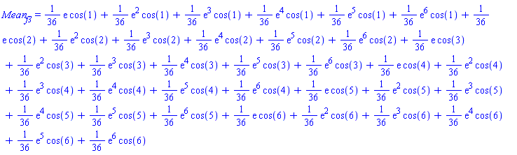 Mean__f3 = (1/36)*exp(1)*cos(1)+(1/36)*exp(2)*cos(1)+(1/36)*exp(3)*cos(1)+(1/36)*exp(4)*cos(1)+(1/36)*exp(5)*cos(1)+(1/36)*exp(6)*cos(1)+(1/36)*exp(1)*cos(2)+(1/36)*exp(2)*cos(2)+(1/36)*exp(3)*cos(2)+(1/36)*exp(4)*cos(2)+(1/36)*exp(5)*cos(2)+(1/36)*exp(6)*cos(2)+(1/36)*exp(1)*cos(3)+(1/36)*exp(2)*cos(3)+(1/36)*exp(3)*cos(3)+(1/36)*exp(4)*cos(3)+(1/36)*exp(5)*cos(3)+(1/36)*exp(6)*cos(3)+(1/36)*exp(1)*cos(4)+(1/36)*exp(2)*cos(4)+(1/36)*exp(3)*cos(4)+(1/36)*exp(4)*cos(4)+(1/36)*exp(5)*cos(4)+(1/36)*exp(6)*cos(4)+(1/36)*exp(1)*cos(5)+(1/36)*exp(2)*cos(5)+(1/36)*exp(3)*cos(5)+(1/36)*exp(4)*cos(5)+(1/36)*exp(5)*cos(5)+(1/36)*exp(6)*cos(5)+(1/36)*exp(1)*cos(6)+(1/36)*exp(2)*cos(6)+(1/36)*exp(3)*cos(6)+(1/36)*exp(4)*cos(6)+(1/36)*exp(5)*cos(6)+(1/36)*exp(6)*cos(6)