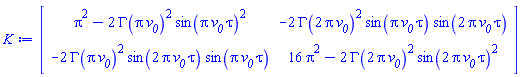 Matrix(2, 2, {(1, 1) = Pi^2-2*GAMMA(Pi*`#msub(mi("v"),mi("0"))`)^2*sin(Pi*`#msub(mi("v"),mi("0"))`*tau)^2, (1, 2) = -2*GAMMA(2*Pi*`#msub(mi("v"),mi("0"))`)^2*sin(Pi*`#msub(mi("v"),mi("0"))`*tau)*sin(2*Pi*`#msub(mi("v"),mi("0"))`*tau), (2, 1) = -2*GAMMA(Pi*`#msub(mi("v"),mi("0"))`)^2*sin(2*Pi*`#msub(mi("v"),mi("0"))`*tau)*sin(Pi*`#msub(mi("v"),mi("0"))`*tau), (2, 2) = 16*Pi^2-2*GAMMA(2*Pi*`#msub(mi("v"),mi("0"))`)^2*sin(2*Pi*`#msub(mi("v"),mi("0"))`*tau)^2})