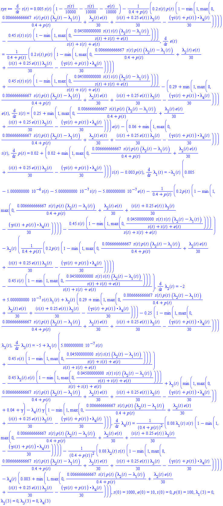 diff(s(t), t) = 0.5e-2*s(t)*(1-(1/10000)*s(t)-(1/10000)*i(t)-(1/10000)*e(t))-.2*s(t)*p(t)*(1-min(1, max(0, 0.6666666667e-2*s(t)*p(t)*(lambda[2](t)-lambda[1](t))/(.4+p(t))+(1/30)*lambda[2](t)*e(t)+(1/30)*(i(t)+.25*e(t))*lambda[3](t)-(1/30)*((gamma*i(t)+p(t)).lambda[4](t)))))/(.4+p(t))-.45*s(t)*i(t)*(1-min(1, max(0, 0.4500000000e-1*s(t)*i(t)*(lambda[2](t)-lambda[1](t))/(s(t)+i(t)+e(t)))))/(s(t)+i(t)+e(t)), diff(e(t), t) = .2*s(t)*p(t)*(1-min(1, max(0, 0.6666666667e-2*s(t)*p(t)*(lambda[2](t)-lambda[1](t))/(.4+p(t))+(1/30)*lambda[2](t)*e(t)+(1/30)*(i(t)+.25*e(t))*lambda[3](t)-(1/30)*((gamma*i(t)+p(t)).lambda[4](t)))))/(.4+p(t))+.45*s(t)*i(t)*(1-min(1, max(0, 0.4500000000e-1*s(t)*i(t)*(lambda[2](t)-lambda[1](t))/(s(t)+i(t)+e(t)))))/(s(t)+i(t)+e(t))-(.29+min(1, max(0, 0.6666666667e-2*s(t)*p(t)*(lambda[2](t)-lambda[1](t))/(.4+p(t))+(1/30)*lambda[2](t)*e(t)+(1/30)*(i(t)+.25*e(t))*lambda[3](t)-(1/30)*((gamma*i(t)+p(t)).lambda[4](t)))))*e(t), diff(i(t), t) = (.25+min(1, max(0, 0.6666666667e-2*s(t)*p(t)*(lambda[2](t)-lambda[1](t))/(.4+p(t))+(1/30)*lambda[2](t)*e(t)+(1/30)*(i(t)+.25*e(t))*lambda[3](t)-(1/30)*((gamma*i(t)+p(t)).lambda[4](t)))))*e(t)-(0.6e-1+min(1, max(0, 0.6666666667e-2*s(t)*p(t)*(lambda[2](t)-lambda[1](t))/(.4+p(t))+(1/30)*lambda[2](t)*e(t)+(1/30)*(i(t)+.25*e(t))*lambda[3](t)-(1/30)*((gamma*i(t)+p(t)).lambda[4](t)))))*i(t), diff(p(t), t) = 0.2e-1+(0.2e-1+min(1, max(0, 0.6666666667e-2*s(t)*p(t)*(lambda[2](t)-lambda[1](t))/(.4+p(t))+(1/30)*lambda[2](t)*e(t)+(1/30)*(i(t)+.25*e(t))*lambda[3](t)-(1/30)*((gamma*i(t)+p(t)).lambda[4](t)))))*i(t)-0.3e-2*p(t), diff(lambda[1](t), t) = -lambda[1](t)*(0.5e-2-0.1000000000e-5*s(t)-0.5000000000e-6*i(t)-0.5000000000e-6*e(t)-.2*p(t)*(1-min(1, max(0, 0.6666666667e-2*s(t)*p(t)*(lambda[2](t)-lambda[1](t))/(.4+p(t))+(1/30)*lambda[2](t)*e(t)+(1/30)*(i(t)+.25*e(t))*lambda[3](t)-(1/30)*((gamma*i(t)+p(t)).lambda[4](t)))))/(.4+p(t))-.45*i(t)*(1-min(1, max(0, 0.4500000000e-1*s(t)*i(t)*(lambda[2](t)-lambda[1](t))/(s(t)+i(t)+e(t)))))/(s(t)+i(t)+e(t)))-lambda[2](t)*(.2*p(t)*(1-min(1, max(0, 0.6666666667e-2*s(t)*p(t)*(lambda[2](t)-lambda[1](t))/(.4+p(t))+(1/30)*lambda[2](t)*e(t)+(1/30)*(i(t)+.25*e(t))*lambda[3](t)-(1/30)*((gamma*i(t)+p(t)).lambda[4](t)))))/(.4+p(t))-.45*i(t)*(1-min(1, max(0, 0.4500000000e-1*s(t)*i(t)*(lambda[2](t)-lambda[1](t))/(s(t)+i(t)+e(t)))))/(s(t)+i(t)+e(t))), diff(lambda[2](t), t) = -2+0.5000000000e-6*s(t)*lambda[1](t)+lambda[2](t)*(.29+min(1, max(0, 0.6666666667e-2*s(t)*p(t)*(lambda[2](t)-lambda[1](t))/(.4+p(t))+(1/30)*lambda[2](t)*e(t)+(1/30)*(i(t)+.25*e(t))*lambda[3](t)-(1/30)*((gamma*i(t)+p(t)).lambda[4](t)))))-.25*(1-min(1, max(0, 0.6666666667e-2*s(t)*p(t)*(lambda[2](t)-lambda[1](t))/(.4+p(t))+(1/30)*lambda[2](t)*e(t)+(1/30)*(i(t)+.25*e(t))*lambda[3](t)-(1/30)*((gamma*i(t)+p(t)).lambda[4](t)))))*lambda[3](t), diff(lambda[3](t), t) = -5+lambda[1](t)*(0.5000000000e-6*s(t)+.45*s(t)*(1-min(1, max(0, 0.4500000000e-1*s(t)*i(t)*(lambda[2](t)-lambda[1](t))/(s(t)+i(t)+e(t)))))/(s(t)+i(t)+e(t)))-.45*lambda[2](t)*s(t)*(1-min(1, max(0, 0.4500000000e-1*s(t)*i(t)*(lambda[2](t)-lambda[1](t))/(s(t)+i(t)+e(t)))))/(s(t)+i(t)+e(t))+lambda[3](t)*(min(1, max(0, 0.6666666667e-2*s(t)*p(t)*(lambda[2](t)-lambda[1](t))/(.4+p(t))+(1/30)*lambda[2](t)*e(t)+(1/30)*(i(t)+.25*e(t))*lambda[3](t)-(1/30)*((gamma*i(t)+p(t)).lambda[4](t))))+0.4e-1+gamma)-lambda[4](t)*gamma*(1-min(1, max(0, 0.6666666667e-2*s(t)*p(t)*(lambda[2](t)-lambda[1](t))/(.4+p(t))+(1/30)*lambda[2](t)*e(t)+(1/30)*(i(t)+.25*e(t))*lambda[3](t)-(1/30)*((gamma*i(t)+p(t)).lambda[4](t))))), diff(lambda[4](t), t) = 0.8e-1*lambda[1](t)*s(t)*(1-min(1, max(0, 0.6666666667e-2*s(t)*p(t)*(lambda[2](t)-lambda[1](t))/(.4+p(t))+(1/30)*lambda[2](t)*e(t)+(1/30)*(i(t)+.25*e(t))*lambda[3](t)-(1/30)*((gamma*i(t)+p(t)).lambda[4](t)))))/(.4+p(t))^2-0.8e-1*lambda[2](t)*s(t)*(1-min(1, max(0, 0.6666666667e-2*s(t)*p(t)*(lambda[2](t)-lambda[1](t))/(.4+p(t))+(1/30)*lambda[2](t)*e(t)+(1/30)*(i(t)+.25*e(t))*lambda[3](t)-(1/30)*((gamma*i(t)+p(t)).lambda[4](t)))))/(.4+p(t))^2-lambda[4](t)*(0.3e-2+min(1, max(0, 0.6666666667e-2*s(t)*p(t)*(lambda[2](t)-lambda[1](t))/(.4+p(t))+(1/30)*lambda[2](t)*e(t)+(1/30)*(i(t)+.25*e(t))*lambda[3](t)-(1/30)*((gamma*i(t)+p(t)).lambda[4](t))))), s(0) = 1000, e(0) = 10, i(0) = 0, p(0) = 100, lambda[1](3) = 0, lambda[2](3) = 0, lambda[3](3) = 0, lambda[4](3)
