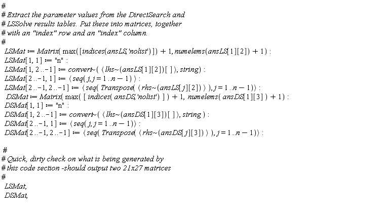 LSMat := Matrix(max([indices(ansLS, 'nolist')])+1, numelems(ansLS[1][2])+1); LSMat[1, 1] := "n"; LSMat[1, 2 .. -1] := `~`[convert](`<,>`(`~`[lhs](ansLS[1][2])[]), string); LSMat[2 .. -1, 1] := `<,>`(seq(j, j = 1 .. n-1)); LSMat[2 .. -1, 2 .. -1] := `<,>`(seq(Transpose(`<,>`(`~`[rhs](ansLS[j][2]))), j = 1 .. n-1)); DSMat := Matrix(max([indices(ansDS, 'nolist')])+1, numelems(ansDS[1][3])+1); DSMat[1, 1] := "n"; DSMat[1, 2 .. -1] := `~`[convert](`<,>`(`~`[lhs](ansDS[1][3])[]), string); DSMat[2 .. -1, 1] := `<,>`(seq(j, j = 1 .. n-1)); DSMat[2 .. -1, 2 .. -1] := `<,>`(seq(Transpose(`<,>`(`~`[rhs](ansDS[j][3]))), j = 1 .. n-1)); LSMat; DSMat