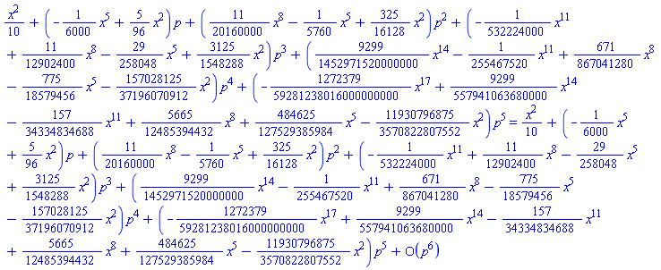 (1/10)*x^2+(-(1/6000)*x^5+(5/96)*x^2)*p+((11/20160000)*x^8-(1/5760)*x^5+(325/16128)*x^2)*p^2+(-(1/532224000)*x^11+(11/12902400)*x^8-(29/258048)*x^5+(3125/1548288)*x^2)*p^3+((9299/1452971520000000)*x^14-(1/255467520)*x^11+(671/867041280)*x^8-(775/18579456)*x^5-(157028125/37196070912)*x^2)*p^4+(-(1272379/59281238016000000000)*x^17+(9299/557941063680000)*x^14-(157/34334834688)*x^11+(5665/12485394432)*x^8+(484625/127529385984)*x^5-(11930796875/3570822807552)*x^2)*p^5 = (1/10)*x^2+(-(1/6000)*x^5+(5/96)*x^2)*p+((11/20160000)*x^8-(1/5760)*x^5+(325/16128)*x^2)*p^2+(-(1/532224000)*x^11+(11/12902400)*x^8-(29/258048)*x^5+(3125/1548288)*x^2)*p^3+((9299/1452971520000000)*x^14-(1/255467520)*x^11+(671/867041280)*x^8-(775/18579456)*x^5-(157028125/37196070912)*x^2)*p^4+(-(1272379/59281238016000000000)*x^17+(9299/557941063680000)*x^14-(157/34334834688)*x^11+(5665/12485394432)*x^8+(484625/127529385984)*x^5-(11930796875/3570822807552)*x^2)*p^5+O(p^6)