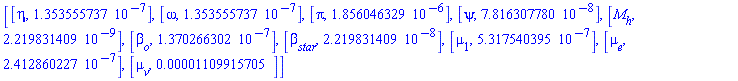 [[eta, 0.1353555737e-6], [omega, 0.1353555737e-6], [pi, 0.1856046329e-5], [psi, 0.7816307780e-7], [M[h], 0.2219831409e-8], [beta[o], 0.1370266302e-6], [beta[star], 0.2219831409e-7], [mu[1], 0.5317540395e-6], [mu[e], 0.2412860227e-6], [mu[v], 0.1109915705e-4]]