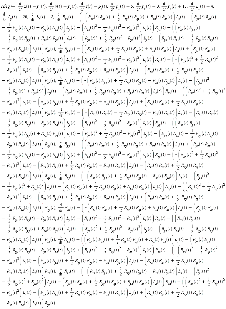 odeg := diff(x(t), t)-p[x](t), diff(y(t), t)-p[y](t), diff(z(t), t)-p[z](t), diff(p[x](t), t)-5, diff(p[y](t), t)-3, diff(p[z](t), t)+10, diff(L[x](t), t)-4, diff(L[y](t), t)-20, diff(L[z](t), t)-8, diff(R[xx](t), t)-(-(R[xx](t)*R[zx](t)+(1/2)*R[xy](t)*R[zy](t)+R[xz](t)*R[zz](t))*L[x](t)-(R[yx](t)*R[zx](t)+(1/2)*R[yy](t)*R[zy](t)+R[yz](t)*R[zz](t))*L[y](t)-(R[zx](t)^2+(1/2)*R[zy](t)^2+R[zz](t)^2)*L[z](t))*R[yx](t)-((R[xx](t)*R[yx](t)+(1/2)*R[xy](t)*R[yy](t)+R[xz](t)*R[yz](t))*L[x](t)+(R[yx](t)^2+(1/2)*R[yy](t)^2+R[yz](t)^2)*L[y](t)+(R[yx](t)*R[zx](t)+(1/2)*R[yy](t)*R[zy](t)+R[yz](t)*R[zz](t))*L[z](t))*R[zx](t), diff(R[yx](t), t)-((R[xx](t)*R[zx](t)+(1/2)*R[xy](t)*R[zy](t)+R[xz](t)*R[zz](t))*L[x](t)+(R[yx](t)*R[zx](t)+(1/2)*R[yy](t)*R[zy](t)+R[yz](t)*R[zz](t))*L[y](t)+(R[zx](t)^2+(1/2)*R[zy](t)^2+R[zz](t)^2)*L[z](t))*R[xx](t)-(-(R[xx](t)^2+(1/2)*R[xy](t)^2+R[xz](t)^2)*L[x](t)-(R[xx](t)*R[yx](t)+(1/2)*R[xy](t)*R[yy](t)+R[xz](t)*R[yz](t))*L[y](t)-(R[xx](t)*R[zx](t)+(1/2)*R[xy](t)*R[zy](t)+R[xz](t)*R[zz](t))*L[z](t))*R[zx](t), diff(R[zx](t), t)-(-(R[xx](t)*R[yx](t)+(1/2)*R[xy](t)*R[yy](t)+R[xz](t)*R[yz](t))*L[x](t)-(R[yx](t)^2+(1/2)*R[yy](t)^2+R[yz](t)^2)*L[y](t)-(R[yx](t)*R[zx](t)+(1/2)*R[yy](t)*R[zy](t)+R[yz](t)*R[zz](t))*L[z](t))*R[xx](t)-((R[xx](t)^2+(1/2)*R[xy](t)^2+R[xz](t)^2)*L[x](t)+(R[xx](t)*R[yx](t)+(1/2)*R[xy](t)*R[yy](t)+R[xz](t)*R[yz](t))*L[y](t)+(R[xx](t)*R[zx](t)+(1/2)*R[xy](t)*R[zy](t)+R[xz](t)*R[zz](t))*L[z](t))*R[yx](t), diff(R[xy](t), t)-(-(R[xx](t)*R[zx](t)+(1/2)*R[xy](t)*R[zy](t)+R[xz](t)*R[zz](t))*L[x](t)-(R[yx](t)*R[zx](t)+(1/2)*R[yy](t)*R[zy](t)+R[yz](t)*R[zz](t))*L[y](t)-(R[zx](t)^2+(1/2)*R[zy](t)^2+R[zz](t)^2)*L[z](t))*R[yy](t)-((R[xx](t)*R[yx](t)+(1/2)*R[xy](t)*R[yy](t)+R[xz](t)*R[yz](t))*L[x](t)+(R[yx](t)^2+(1/2)*R[yy](t)^2+R[yz](t)^2)*L[y](t)+(R[yx](t)*R[zx](t)+(1/2)*R[yy](t)*R[zy](t)+R[yz](t)*R[zz](t))*L[z](t))*R[zy](t), diff(R[yy](t), t)-((R[xx](t)*R[zx](t)+(1/2)*R[xy](t)*R[zy](t)+R[xz](t)*R[zz](t))*L[x](t)+(R[yx](t)*R[zx](t)+(1/2)*R[yy](t)*R[zy](t)+R[yz](t)*R[zz](t))*L[y](t)+(R[zx](t)^2+(1/2)*R[zy](t)^2+R[zz](t)^2)*L[z](t))*R[xy](t)-(-(R[xx](t)^2+(1/2)*R[xy](t)^2+R[xz](t)^2)*L[x](t)-(R[xx](t)*R[yx](t)+(1/2)*R[xy](t)*R[yy](t)+R[xz](t)*R[yz](t))*L[y](t)-(R[xx](t)*R[zx](t)+(1/2)*R[xy](t)*R[zy](t)+R[xz](t)*R[zz](t))*L[z](t))*R[zy](t), diff(R[zy](t), t)-(-(R[xx](t)*R[yx](t)+(1/2)*R[xy](t)*R[yy](t)+R[xz](t)*R[yz](t))*L[x](t)-(R[yx](t)^2+(1/2)*R[yy](t)^2+R[yz](t)^2)*L[y](t)-(R[yx](t)*R[zx](t)+(1/2)*R[yy](t)*R[zy](t)+R[yz](t)*R[zz](t))*L[z](t))*R[xy](t)-((R[xx](t)^2+(1/2)*R[xy](t)^2+R[xz](t)^2)*L[x](t)+(R[xx](t)*R[yx](t)+(1/2)*R[xy](t)*R[yy](t)+R[xz](t)*R[yz](t))*L[y](t)+(R[xx](t)*R[zx](t)+(1/2)*R[xy](t)*R[zy](t)+R[xz](t)*R[zz](t))*L[z](t))*R[yy](t), diff(R[xz](t), t)-(-(R[xx](t)*R[zx](t)+(1/2)*R[xy](t)*R[zy](t)+R[xz](t)*R[zz](t))*L[x](t)-(R[yx](t)*R[zx](t)+(1/2)*R[yy](t)*R[zy](t)+R[yz](t)*R[zz](t))*L[y](t)-(R[zx](t)^2+(1/2)*R[zy](t)^2+R[zz](t)^2)*L[z](t))*R[yz](t)-((R[xx](t)*R[yx](t)+(1/2)*R[xy](t)*R[yy](t)+R[xz](t)*R[yz](t))*L[x](t)+(R[yx](t)^2+(1/2)*R[yy](t)^2+R[yz](t)^2)*L[y](t)+(R[yx](t)*R[zx](t)+(1/2)*R[yy](t)*R[zy](t)+R[yz](t)*R[zz](t))*L[z](t))*R[zz](t), diff(R[yz](t), t)-((R[xx](t)*R[zx](t)+(1/2)*R[xy](t)*R[zy](t)+R[xz](t)*R[zz](t))*L[x](t)+(R[yx](t)*R[zx](t)+(1/2)*R[yy](t)*R[zy](t)+R[yz](t)*R[zz](t))*L[y](t)+(R[zx](t)^2+(1/2)*R[zy](t)^2+R[zz](t)^2)*L[z](t))*R[xz](t)-(-(R[xx](t)^2+(1/2)*R[xy](t)^2+R[xz](t)^2)*L[x](t)-(R[xx](t)*R[yx](t)+(1/2)*R[xy](t)*R[yy](t)+R[xz](t)*R[yz](t))*L[y](t)-(R[xx](t)*R[zx](t)+(1/2)*R[xy](t)*R[zy](t)+R[xz](t)*R[zz](t))*L[z](t))*R[zz](t), diff(R[zz](t), t)-(-(R[xx](t)*R[yx](t)+(1/2)*R[xy](t)*R[yy](t)+R[xz](t)*R[yz](t))*L[x](t)-(R[yx](t)^2+(1/2)*R[yy](t)^2+R[yz](t)^2)*L[y](t)-(R[yx](t)*R[zx](t)+(1/2)*R[yy](t)*R[zy](t)+R[yz](t)*R[zz](t))*L[z](t))*R[xz](t)-((R[xx](t)^2+(1/2)*R[xy](t)^2+R[xz](t)^2)*L[x](t)+(R[xx](t)*R[yx](t)+(1/2)*R[xy](t)*R[yy](t)+R[xz](t)*R[yz](t))*L[y](t)+(R[xx](t)*R[zx](t)+(1/2)*R[xy](t)*R[zy](t)+R[xz](t)*R[zz](t))*L[z](t))*R[yz](t)