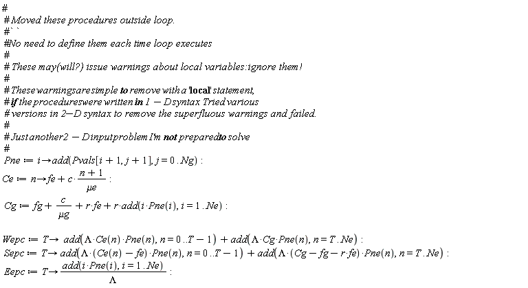 Pne := proc (i) options operator, arrow; add(Pvals[i+1, j+1], j = 0 .. Ng) end proc; Ce := proc (n) options operator, arrow; fe+c*(n+1)/`&mu;e` end proc; Cg := fg+c/`&mu;g`+r*fe+r*add(i*Pne(i), i = 1 .. Ne); Wepc := proc (T) options operator, arrow; add(Lambda*Ce(n)*Pne(n), n = 0 .. T-1)+add(Lambda*Cg*Pne(n), n = T .. Ne) end proc; Sepc := proc (T) options operator, arrow; add(Lambda*(Ce(n)-fe)*Pne(n), n = 0 .. T-1)+add(Lambda*(-fe*r+Cg-fg)*Pne(n), n = T .. Ne) end proc; Eepc := proc (T) options operator, arrow; add(i*Pne(i), i = 1 .. Ne)/Lambda end proc