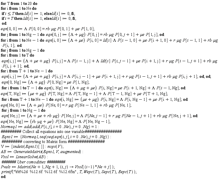 for T to 20 do for i to Ne do if i <= T then Id[i] := 1 else Id[i] := 0 end if; if i = T then Idt[i] := 1 else Idt[i] := 0 end if end do; eqn[0, 0] := Lambda*P[0, 0] = `&mu;g`*rb*P[0, 1]+`&mu;e`*P[1, 0]; for j to Ng-1 do eqn[0, j] := (Lambda+`&mu;g`)*P[0, j] = `&mu;g`*rb*P[0, j+1]+`&mu;e`*P[1, j] end do; for i to Ne-1 do eqn[i, 0] := (Lambda+`&mu;e`)*P[i, 0] = `&mu;g`*r*P[i-1, 1]+`&mu;g`*rb*P[i, 1]+Lambda*Id[i]*P[i-1, 0]+`&mu;e`*P[i+1, 0] end do; for j to Ng-1 do for i to T do eqn[i, j] := (Lambda+`&mu;e`+`&mu;g`)*P[i, j] = `&mu;g`*r*P[i-1, j+1]+`&mu;g`*rb*P[i, j+1]+Lambda*Idt[i]*P[i, j-1]+`&mu;e`*P[i+1, j]+Lambda*P[i-1, j] end do; for i from T+1 to Ne-1 do eqn[i, j] := (Lambda+`&mu;e`+`&mu;g`)*P[i, j] = `&mu;g`*r*P[i-1, j+1]+`&mu;g`*rb*P[i, j+1]+`&mu;e`*P[i+1, j]+Lambda*P[i, j-1] end do end do; eqn[0, Ng] := (Lambda+`&mu;g`)*P[0, Ng] = `&mu;e`*P[1, Ng]; for i to T-1 do eqn[i, Ng] := (Lambda+`&mu;e`+`&mu;g`)*P[i, Ng] = `&mu;e`*P[i+1, Ng]+Lambda*P[i-1, Ng] end do; eqn[T, Ng] := (`&mu;e`+`&mu;g`)*P[T, Ng] = `&mu;e`*P[T+1, Ng]+Lambda*P[T, Ng-1]+Lambda*P[T-1, Ng]; for i from T+1 to Ne-1 do eqn[i, Ng] := (`&mu;e`+`&mu;g`)*P[i, Ng] = `&mu;e`*P[i+1, Ng]+Lambda*P[i, Ng-1] end do; eqn[Ne, 0] := (Lambda+`&mu;e`)*P[Ne, 0] = `&mu;g`*r*P[Ne-1, 1]+`&mu;g`*rb*P[Ne, 1]; for j to Ng-1 do eqn[Ne, j] := (`&mu;g`*rb+`&mu;e`+Lambda)*P[Ne, j] = `&mu;g`*r*P[Ne-1, j+1]+`&mu;g`*rb*P[Ne, j+1]+Lambda*P[Ne, j-1] end do; eqn[Ne, Ng] := (`&mu;g`*rb+`&mu;e`)*P[Ne, Ng] = Lambda*P[Ne, Ng-1]; Normeq1 := add(add(P[i, j], i = 0 .. Ne), j = 0 .. Ng) = 1; Eqns1 := {Normeq1, seq(seq(eqn[i, j], i = 0 .. Ne), j = 0 .. Ng)}; V := [indets(Eqns1)[]]; nops(V); AB := GenerateMatrix(Eqns1, V, augmented); Vsol := LinearSolve(AB); Pvals := Matrix(Ne+1, Ng+1, proc (i, j) options operator, arrow; Vsol[(i-1)*Ne+j] end proc); printf("\t\t%2d  %12.6f  %12.6f  %12.6f\n", T, Wepc(T), Sepc(T), Eepc(T)) end do