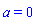 a = 0