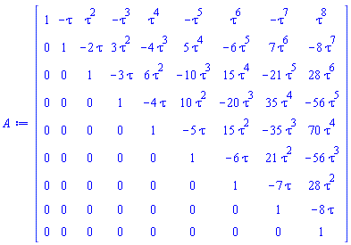 Matrix(9, 9, {(1, 1) = 1, (1, 2) = -tau, (1, 3) = tau^2, (1, 4) = -tau^3, (1, 5) = tau^4, (1, 6) = -tau^5, (1, 7) = tau^6, (1, 8) = -tau^7, (1, 9) = tau^8, (2, 1) = 0, (2, 2) = 1, (2, 3) = -2*tau, (2, 4) = 3*tau^2, (2, 5) = -4*tau^3, (2, 6) = 5*tau^4, (2, 7) = -6*tau^5, (2, 8) = 7*tau^6, (2, 9) = -8*tau^7, (3, 1) = 0, (3, 2) = 0, (3, 3) = 1, (3, 4) = -3*tau, (3, 5) = 6*tau^2, (3, 6) = -10*tau^3, (3, 7) = 15*tau^4, (3, 8) = -21*tau^5, (3, 9) = 28*tau^6, (4, 1) = 0, (4, 2) = 0, (4, 3) = 0, (4, 4) = 1, (4, 5) = -4*tau, (4, 6) = 10*tau^2, (4, 7) = -20*tau^3, (4, 8) = 35*tau^4, (4, 9) = -56*tau^5, (5, 1) = 0, (5, 2) = 0, (5, 3) = 0, (5, 4) = 0, (5, 5) = 1, (5, 6) = -5*tau, (5, 7) = 15*tau^2, (5, 8) = -35*tau^3, (5, 9) = 70*tau^4, (6, 1) = 0, (6, 2) = 0, (6, 3) = 0, (6, 4) = 0, (6, 5) = 0, (6, 6) = 1, (6, 7) = -6*tau, (6, 8) = 21*tau^2, (6, 9) = -56*tau^3, (7, 1) = 0, (7, 2) = 0, (7, 3) = 0, (7, 4) = 0, (7, 5) = 0, (7, 6) = 0, (7, 7) = 1, (7, 8) = -7*tau, (7, 9) = 28*tau^2, (8, 1) = 0, (8, 2) = 0, (8, 3) = 0, (8, 4) = 0, (8, 5) = 0, (8, 6) = 0, (8, 7) = 0, (8, 8) = 1, (8, 9) = -8*tau, (9, 1) = 0, (9, 2) = 0, (9, 3) = 0, (9, 4) = 0, (9, 5) = 0, (9, 6) = 0, (9, 7) = 0, (9, 8) = 0, (9, 9) = 1})