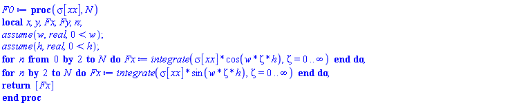 proc (sigma__xx, N) local x, y, Fx, Fy, n; assume(w, real, 0 < w); assume(h, real, 0 < h); for n from 0 by 2 to N do Fx := integrate(sigma__xx*cos(w*Zeta*h), Zeta = 0 .. infinity) end do; for n by 2 to N do Fx := integrate(sigma__xx*sin(w*Zeta*h), Zeta = 0 .. infinity) end do; return [Fx] end proc