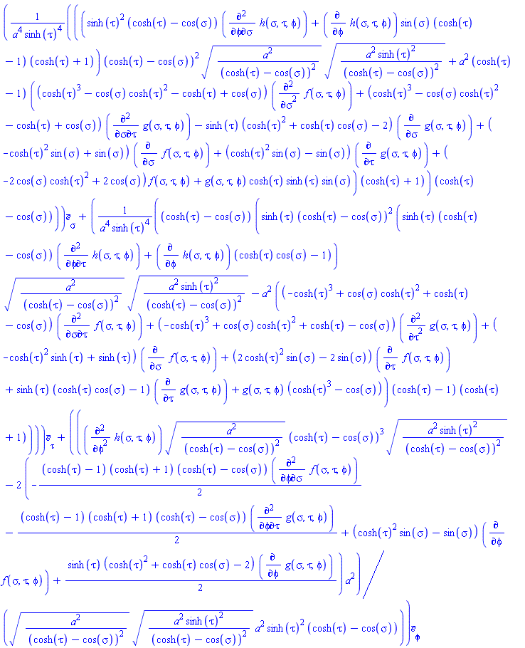 Vector(3, {(1) = ((sinh(tau)^2*(cosh(tau)-cos(sigma))*(diff(diff(h(sigma, tau, phi), phi), sigma))+(diff(h(sigma, tau, phi), phi))*sin(sigma)*(cosh(tau)-1)*(cosh(tau)+1))*(cosh(tau)-cos(sigma))^2*sqrt(a^2/(cosh(tau)-cos(sigma))^2)*sqrt(a^2*sinh(tau)^2/(cosh(tau)-cos(sigma))^2)+a^2*(cosh(tau)-1)*((cosh(tau)^3-cos(sigma)*cosh(tau)^2-cosh(tau)+cos(sigma))*(diff(diff(f(sigma, tau, phi), sigma), sigma))+(cosh(tau)^3-cos(sigma)*cosh(tau)^2-cosh(tau)+cos(sigma))*(diff(diff(g(sigma, tau, phi), sigma), tau))-sinh(tau)*(cosh(tau)^2+cosh(tau)*cos(sigma)-2)*(diff(g(sigma, tau, phi), sigma))+(-cosh(tau)^2*sin(sigma)+sin(sigma))*(diff(f(sigma, tau, phi), sigma))+(cosh(tau)^2*sin(sigma)-sin(sigma))*(diff(g(sigma, tau, phi), tau))+(-2*cos(sigma)*cosh(tau)^2+2*cos(sigma))*f(sigma, tau, phi)+g(sigma, tau, phi)*cosh(tau)*sinh(tau)*sin(sigma))*(cosh(tau)+1))*(cosh(tau)-cos(sigma))/(a^4*sinh(tau)^4), (2) = (cosh(tau)-cos(sigma))*(sinh(tau)*(cosh(tau)-cos(sigma))^2*(sinh(tau)*(cosh(tau)-cos(sigma))*(diff(diff(h(sigma, tau, phi), phi), tau))+(diff(h(sigma, tau, phi), phi))*(cosh(tau)*cos(sigma)-1))*sqrt(a^2/(cosh(tau)-cos(sigma))^2)*sqrt(a^2*sinh(tau)^2/(cosh(tau)-cos(sigma))^2)-a^2*((-cosh(tau)^3+cos(sigma)*cosh(tau)^2+cosh(tau)-cos(sigma))*(diff(diff(f(sigma, tau, phi), sigma), tau))+(-cosh(tau)^3+cos(sigma)*cosh(tau)^2+cosh(tau)-cos(sigma))*(diff(diff(g(sigma, tau, phi), tau), tau))+(-cosh(tau)^2*sinh(tau)+sinh(tau))*(diff(f(sigma, tau, phi), sigma))+(2*cosh(tau)^2*sin(sigma)-2*sin(sigma))*(diff(f(sigma, tau, phi), tau))+sinh(tau)*(cosh(tau)*cos(sigma)-1)*(diff(g(sigma, tau, phi), tau))+g(sigma, tau, phi)*(cosh(tau)^3-cos(sigma)))*(cosh(tau)-1)*(cosh(tau)+1))/(a^4*sinh(tau)^4), (3) = ((diff(diff(h(sigma, tau, phi), phi), phi))*sqrt(a^2/(cosh(tau)-cos(sigma))^2)*(cosh(tau)-cos(sigma))^3*sqrt(a^2*sinh(tau)^2/(cosh(tau)-cos(sigma))^2)-(-2*((1/2)*cosh(tau)-1/2)*(cosh(tau)+1)*(cosh(tau)-cos(sigma))*(diff(diff(f(sigma, tau, phi), phi), sigma))-2*((1/2)*cosh(tau)-1/2)*(cosh(tau)+1)*(cosh(tau)-cos(sigma))*(diff(diff(g(sigma, tau, phi), phi), tau))+2*(cosh(tau)^2*sin(sigma)-sin(sigma))*(diff(f(sigma, tau, phi), phi))+sinh(tau)*(cosh(tau)^2+cosh(tau)*cos(sigma)-2)*(diff(g(sigma, tau, phi), phi)))*a^2)/(sqrt(a^2/(cosh(tau)-cos(sigma))^2)*sqrt(a^2*sinh(tau)^2/(cosh(tau)-cos(sigma))^2)*a^2*sinh(tau)^2*(cosh(tau)-cos(sigma)))})
