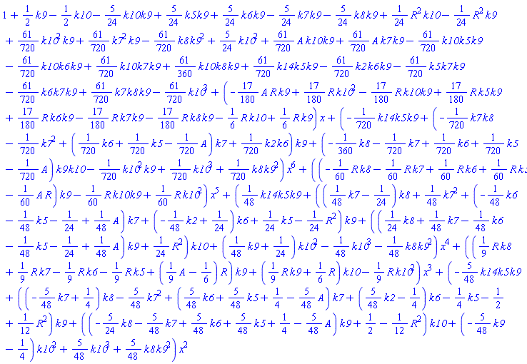 1+(1/2)*k9-(1/2)*k10-(5/24)*k10*k9+(5/24)*k5*k9+(5/24)*k6*k9-(5/24)*k7*k9-(5/24)*k8*k9+(1/24)*R^2*k10-(1/24)*R^2*k9+(61/720)*k10^2*k9+(61/720)*k7^2*k9-(61/720)*k8*k9^2+(5/24)*k10^2+(61/720)*A*k10*k9+(61/720)*A*k7*k9-(61/720)*k10*k5*k9-(61/720)*k10*k6*k9+(61/720)*k10*k7*k9+(61/360)*k10*k8*k9+(61/720)*k14*k5*k9-(61/720)*k2*k6*k9-(61/720)*k5*k7*k9-(61/720)*k6*k7*k9+(61/720)*k7*k8*k9-(61/720)*k10^3+(-(17/180)*A*R*k9+(17/180)*R*k10^2-(17/180)*R*k10*k9+(17/180)*R*k5*k9+(17/180)*R*k6*k9-(17/180)*R*k7*k9-(17/180)*R*k8*k9-(1/6)*R*k10+(1/6)*R*k9)*x+(-(1/720)*k14*k5*k9+(-(1/720)*k7*k8-(1/720)*k7^2+((1/720)*k6+(1/720)*k5-(1/720)*A)*k7+(1/720)*k2*k6)*k9+(-(1/360)*k8-(1/720)*k7+(1/720)*k6+(1/720)*k5-(1/720)*A)*k9*k10-(1/720)*k10^2*k9+(1/720)*k10^3+(1/720)*k8*k9^2)*x^6+((-(1/60)*R*k8-(1/60)*R*k7+(1/60)*R*k6+(1/60)*R*k5-(1/60)*A*R)*k9-(1/60)*R*k10*k9+(1/60)*R*k10^2)*x^5+((1/48)*k14*k5*k9+(((1/48)*k7-1/24)*k8+(1/48)*k7^2+(-(1/48)*k6-(1/48)*k5-1/24+(1/48)*A)*k7+(-(1/48)*k2+1/24)*k6+(1/24)*k5-(1/24)*R^2)*k9+(((1/24)*k8+(1/48)*k7-(1/48)*k6-(1/48)*k5-1/24+(1/48)*A)*k9+(1/24)*R^2)*k10+((1/48)*k9+1/24)*k10^2-(1/48)*k10^3-(1/48)*k8*k9^2)*x^4+(((1/9)*R*k8+(1/9)*R*k7-(1/9)*R*k6-(1/9)*R*k5+((1/9)*A-1/6)*R)*k9+((1/9)*R*k9+(1/6)*R)*k10-(1/9)*R*k10^2)*x^3+(-(5/48)*k14*k5*k9+((-(5/48)*k7+1/4)*k8-(5/48)*k7^2+((5/48)*k6+(5/48)*k5+1/4-(5/48)*A)*k7+((5/48)*k2-1/4)*k6-(1/4)*k5-1/2+(1/12)*R^2)*k9+((-(5/24)*k8-(5/48)*k7+(5/48)*k6+(5/48)*k5+1/4-(5/48)*A)*k9+1/2-(1/12)*R^2)*k10+(-(5/48)*k9-1/4)*k10^2+(5/48)*k10^3+(5/48)*k8*k9^2)*x^2