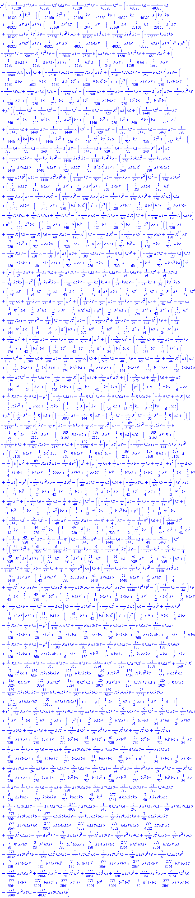 p^4*(-(1/40320)*k2^3*k6-(1/40320)*k2^2*k6*k7+(1/40320)*k7^3*k8+(1/40320)*k7^4+(-(1/40320)*k6-(1/40320)*k5+(1/40320)*A)*k7^3+((-(1/20160)*k8^2+(-(1/20160)*k7+(1/40320)*k6+(1/40320)*k5-(1/40320)*A)*k8)*k9+(1/40320)*k7^2*k8)*k10+(-(1/20160)*k8^2*k7+(-(1/13440)*k7^2+((1/20160)*k6+(1/20160)*k5-(1/20160)*A)*k7+(1/40320)*k2*k6)*k8)*k9-(1/40320)*k14^2*k5*k7+(1/40320)*k10^3*k8+(1/40320)*k14^3*k5+(-(1/40320)*k5*k8*k9+(1/40320)*k5*k7^2)*k14+(1/40320)*k8^2*k9^2-(1/40320)*k2*k6*k7^2+(-(1/40320)*k8*k9+(1/40320)*k7*k8)*k10^2)*x^8+p^4*((-(1/2520)*k1-(1/5040)*R)*k2^2*k6+(-(1/5040)*k1-(1/2520)*R)*k2*k6*k7+(1/1680)*R*k7^2*k8+(1/1680)*R*k7^3+(-(1/1680)*R*k8*k9+(1/1680)*R*k7*k8)*k10+(-(1/1680)*k8^2*R+(-(1/840)*R*k7+(1/1680)*R*k6+(1/1680)*R*k5-(1/1680)*A*R)*k8)*k9+(-(1/2520)*k5*k11-(1/5040)*R*k5)*k14^2+((1/5040)*k11*k5*k7+(1/2520)*R*k5*k7)*k14+(-(1/1680)*R*k6-(1/1680)*R*k5+(1/1680)*A*R)*k7^2+(1/1680)*R*k10^2*k8)*x^7+(p^3*(-(1/720)*k14^2*k5+(1/720)*k14*k5*k7+(-(1/720)*k8*k9+(1/720)*k7*k8)*k10+(-(1/720)*k8^2+(-(1/360)*k7+(1/720)*k6+(1/720)*k5-(1/720)*A)*k8)*k9+(1/720)*k7^2*k8+(1/720)*k7^3+(-(1/720)*k6-(1/720)*k5+(1/720)*A)*k7^2-(1/720)*k2*k6*k7-(1/720)*k2^2*k6+(1/720)*k10^2*k8)+p^4*(((1/1440)*k2^3-(1/720)*k2^2+(-(1/720)*k1^2-(1/720)*R*k1-(1/720)*R^2)*k2)*k6+(((1/1440)*k2^2-(1/720)*k2-(1/240)*R^2)*k6-(1/240)*R^2*k5+(1/240)*A*R^2)*k7+(-(1/1440)*k7^3+(1/720)*k7^2+(1/240)*R^2*k7)*k8-(1/1440)*k7^4+((1/1440)*k6+(1/1440)*k5+1/720-(1/1440)*A)*k7^3+(((1/720)*k8^2+((1/720)*k7-(1/1440)*k6-(1/1440)*k5-1/720+(1/1440)*A)*k8)*k9+(-(1/1440)*k7^2+(1/720)*k7+(1/240)*R^2)*k8)*k10+(((1/720)*k7-1/720)*k8^2+((1/480)*k7^2+(-(1/720)*k6-(1/720)*k5-1/360+(1/720)*A)*k7+(-(1/1440)*k2+1/720)*k6+(1/720)*k5-(1/240)*R^2)*k8)*k9+((1/1440)*k5*k7-(1/720)*k5)*k14^2-(1/1440)*k10^3*k8-(1/1440)*k14^3*k5+((1/720)*k5*k11^2+(1/720)*k11*R*k5+(1/1440)*k5*k8*k9-(1/1440)*k5*k7^2+(1/720)*k5*k7+(1/720)*R^2*k5)*k14+((1/360)*k5*k10^2-(1/180)*k10*k5*k9+(1/360)*k5*k9^2)*k13-(1/1440)*k8^2*k9^2+(((1/1440)*k2-1/720)*k6-(1/720)*k5+(1/240)*R^2)*k7^2+((1/360)*k5*k8^2+((1/180)*k5*k7-(1/180)*k5*k6-(1/180)*k5^2+(1/180)*A*k5)*k8+(1/360)*k5*k7^2+(-(1/180)*k5*k6-(1/180)*k5^2+(1/180)*A*k5)*k7+(1/360)*k5*k6^2+((1/180)*k5^2-(1/180)*A*k5)*k6+(1/360)*k5^3-(1/180)*A*k5^2+(1/360)*A^2*k5)*k12+((1/1440)*k8*k9+(-(1/1440)*k7+1/720)*k8)*k10^2))*x^6+(p^3*(((1/120)*k5*k11+(1/120)*R*k5)*k14+(1/60)*R*k10*k8-(1/60)*R*k8*k9+(1/60)*R*k7*k8+(1/60)*R*k7^2+(-(1/60)*R*k6-(1/60)*R*k5+(1/60)*A*R)*k7+(-(1/120)*k1-(1/120)*R)*k2*k6)+p^4*(-(1/120)*R^3*k5+(((1/180)*k1+(1/240)*R)*k2^2+(-(1/120)*k1-(1/120)*R)*k2-(1/120)*R^3)*k6+((((1/720)*k1+(1/120)*R)*k2-(1/60)*R)*k6-(1/60)*R*k5+(1/120)*R^3)*k7+(1/120)*A*R^3+(-(7/720)*R*k7^2+(1/60)*R*k7+(1/120)*R^3)*k8-(7/720)*R*k7^3+((7/720)*R*k8*k9+(-(7/720)*R*k7+(1/60)*R)*k8)*k10+((7/720)*k8^2*R+((7/360)*R*k7-(7/720)*R*k6-(7/720)*R*k5+((7/720)*A-1/60)*R)*k8)*k9+((1/180)*k5*k11+(1/240)*R*k5)*k14^2+((-(1/720)*k5*k7+(1/120)*k5)*k11-(1/120)*R*k5*k7+(1/120)*R*k5)*k14+((7/720)*R*k6+(7/720)*R*k5+(-(7/720)*A+1/60)*R)*k7^2-(7/720)*R*k10^2*k8))*x^5+(p^2*((1/24)*A*k7+(1/24)*k10*k8+(1/24)*k14*k5-(1/24)*k2*k6-(1/24)*k5*k7-(1/24)*k6*k7+(1/24)*k7^2+(1/24)*k7*k8-(1/24)*k8*k9)+p^3*((1/48)*k14^2*k5+(-(1/48)*k5*k7+(1/24)*k5)*k14+((1/48)*k8*k9+(-(1/48)*k7+1/24)*k8)*k10+((1/48)*k8^2+((1/24)*k7-(1/48)*k6-(1/48)*k5-1/24+(1/48)*A)*k8)*k9+(-(1/48)*k7^2+(1/24)*k7+(1/24)*R^2)*k8-(1/48)*k7^3+((1/48)*k6+(1/48)*k5-(1/48)*A+1/24)*k7^2+(((1/48)*k2-1/24)*k6-(1/24)*k5+(1/24)*R^2)*k7+((1/48)*k2^2-(1/24)*k2-(1/24)*R^2)*k6-(1/24)*R^2*k5+(1/24)*A*R^2-(1/48)*k10^2*k8)+p^4*(-(1/24)*R^2*k5+(-(5/576)*k2^3+(1/48)*k2^2+((1/144)*k1^2+(1/144)*R*k1+(1/48)*R^2-1/24)*k2-(1/24)*R^2)*k6+((-(5/576)*k2^2+(1/48)*k2-1/24+(5/144)*R^2)*k6+(-1/24+(5/144)*R^2)*k5+(1/24-(5/144)*A)*R^2)*k7+((5/576)*k7^3-(1/48)*k7^2+(-(5/144)*R^2+1/24)*k7+(1/24)*R^2)*k8+(5/576)*k7^4+(-(5/576)*k6-(5/576)*k5-1/48+(5/576)*A)*k7^3+((-(5/288)*k8^2+(-(5/288)*k7+(5/576)*k6+(5/576)*k5-(5/576)*A+1/48)*k8)*k9+((5/576)*k7^2-(1/48)*k7-(5/144)*R^2+1/24)*k8)*k10+((-(5/288)*k7+1/48)*k8^2+(-(5/192)*k7^2+((5/288)*k6+(5/288)*k5+1/24-(5/288)*A)*k7+((5/576)*k2-1/48)*k6-(1/48)*k5-1/24+(5/144)*R^2)*k8)*k9+(-(5/576)*k5*k7+(1/48)*k5)*k14^2+(5/576)*k10^3*k8+(5/576)*k14^3*k5+(-(1/144)*k5*k11^2-(1/144)*k11*R*k5-(5/576)*k5*k8*k9+(5/576)*k5*k7^2-(1/48)*k5*k7+(1/24-(1/48)*R^2)*k5)*k14+(5/576)*k8^2*k9^2+((-(5/576)*k2+1/48)*k6+(1/48)*k5-(5/144)*R^2+1/24)*k7^2+(-(5/576)*k8*k9+((5/576)*k7-1/48)*k8)*k10^2))*x^4+(p^2*((1/6)*A*R-(1/6)*R*k5-(1/6)*R*k6+(1/6)*R*k7+(1/6)*R*k8)+p^3*((-(1/36)*k5*k11-(1/12)*R*k5)*k14-(1/9)*R*k10*k8+(1/9)*R*k8*k9+(-(1/9)*R*k7+(1/6)*R)*k8-(1/9)*R*k7^2+((1/9)*R*k6+(1/9)*R*k5+(1/6-(1/9)*A)*R)*k7+(((1/36)*k1+(1/12)*R)*k2-(1/6)*R)*k6-(1/6)*R*k5)+p^4*(((1/36)*R^3-(1/6)*R)*k5+((-(17/1080)*k1-(5/144)*R)*k2^2+((1/36)*k1+(1/12)*R)*k2+(1/36)*R^3-(1/6)*R)*k6+(((-(7/2160)*k1-(17/360)*R)*k2+(1/9)*R)*k6+(1/9)*R*k5+(1/6)*R-(1/36)*R^3)*k7+((109/2160)*R*k7^2-(1/9)*R*k7+(1/6)*R-(1/36)*R^3)*k8+(109/2160)*R*k7^3+(-(109/2160)*R*k8*k9+((109/2160)*R*k7-(1/9)*R)*k8)*k10+(-(109/2160)*k8^2*R+(-(109/1080)*R*k7+(109/2160)*R*k6+(109/2160)*R*k5+(-(109/2160)*A+1/9)*R)*k8)*k9+(-(17/1080)*k5*k11-(5/144)*R*k5)*k14^2+(((7/2160)*k5*k7-(1/36)*k5)*k11+(17/360)*R*k5*k7-(1/12)*R*k5)*k14+(-(109/2160)*R*k6-(109/2160)*R*k5+((109/2160)*A-1/9)*R)*k7^2+(109/2160)*R*k10^2*k8-(1/36)*A*R^3))*x^3+(p*((1/2)*k8+(1/2)*k7-(1/2)*k6-(1/2)*k5+(1/2)*A)+p^2*(-(1/4)*A*k7-(1/4)*k10*k8-(1/4)*k14*k5+(1/4)*k2*k6+(1/4)*k5*k7+(1/4)*k6*k7-(1/4)*k7^2-(1/4)*k7*k8+(1/4)*k8*k9-(1/2)*k5-(1/2)*k6+(1/2)*k7+(1/2)*k8)+p^3*(-(5/48)*k14^2*k5-(1/12)*A*R^2+((5/48)*k5*k7-(1/4)*k5)*k14+(-(5/48)*k8*k9+((5/48)*k7-1/4)*k8)*k10+(-(5/48)*k8^2+(-(5/24)*k7+(5/48)*k6+(5/48)*k5+1/4-(5/48)*A)*k8)*k9+((5/48)*k7^2-(1/4)*k7+1/2-(1/12)*R^2)*k8+(5/48)*k7^3+(-(5/48)*k6-(5/48)*k5-1/4+(5/48)*A)*k7^2+((-(5/48)*k2+1/4)*k6+(1/4)*k5+1/2-(1/12)*R^2)*k7+(-(5/48)*k2^2+(1/4)*k2-1/2+(1/12)*R^2)*k6+(-1/2+(1/12)*R^2)*k5+(5/48)*k10^2*k8)+p^4*((-1/2+(1/12)*R^2)*k5+((61/1440)*k2^3-(5/48)*k2^2+(-(1/48)*k1^2-(7/720)*R*k1-(3/80)*R^2+1/4)*k2-1/2+(1/12)*R^2)*k6+(((61/1440)*k2^2-(5/48)*k2+1/4-(49/720)*R^2)*k6+(1/4-(49/720)*R^2)*k5+1/2+((49/720)*A-1/12)*R^2)*k7+(-(61/1440)*k7^3+(5/48)*k7^2+(-1/4+(49/720)*R^2)*k7+1/2-(1/12)*R^2)*k8-(61/1440)*k7^4+((61/1440)*k6+(61/1440)*k5+5/48-(61/1440)*A)*k7^3+(((61/720)*k8^2+((61/720)*k7-(61/1440)*k6-(61/1440)*k5-5/48+(61/1440)*A)*k8)*k9+(-(61/1440)*k7^2+(5/48)*k7-1/4+(49/720)*R^2)*k8)*k10+(((61/720)*k7-5/48)*k8^2+((61/480)*k7^2+(-(61/720)*k6-(61/720)*k5-5/24+(61/720)*A)*k7+(-(61/1440)*k2+5/48)*k6+(5/48)*k5+1/4-(49/720)*R^2)*k8)*k9+((61/1440)*k5*k7-(5/48)*k5)*k14^2-(61/1440)*k10^3*k8-(61/1440)*k14^3*k5+((1/48)*k5*k11^2+(7/720)*k11*R*k5+(61/1440)*k5*k8*k9-(61/1440)*k5*k7^2+(5/48)*k5*k7+(-1/4+(3/80)*R^2)*k5)*k14+(-(1/24)*k5*k10^2+(1/12)*k10*k5*k9-(1/24)*k5*k9^2)*k13-(61/1440)*k8^2*k9^2+(((61/1440)*k2-5/48)*k6-(5/48)*k5-1/4+(49/720)*R^2)*k7^2+(-(1/24)*k5*k8^2+(-(1/12)*k5*k7+(1/12)*k5*k6+(1/12)*k5^2-(1/12)*A*k5)*k8-(1/24)*k5*k7^2+((1/12)*k5*k6+(1/12)*k5^2-(1/12)*A*k5)*k7-(1/24)*k5*k6^2+(-(1/12)*k5^2+(1/12)*A*k5)*k6-(1/24)*k5^3+(1/12)*A*k5^2-(1/24)*A^2*k5)*k12+((61/1440)*k8*k9+(-(61/1440)*k7+5/48)*k8)*k10^2))*x^2+(p^2*(-(1/6)*A*R+(1/6)*R*k5+(1/6)*R*k6-(1/6)*R*k7-(1/6)*R*k8)+p^3*((17/180)*A*R*k7+(17/180)*R*k10*k8+(3/40)*R*k14*k5-(3/40)*R*k6*k2-(17/180)*R*k5*k7-(17/180)*R*k6*k7+(17/180)*R*k7^2+(17/180)*R*k7*k8-(17/180)*R*k8*k9-(7/360)*k1*k6*k2+(7/360)*k11*k14*k5+(1/6)*R*k5+(1/6)*R*k6-(1/6)*R*k7-(1/6)*R*k8)+p^4*(-(17/180)*R*k8*k9+(17/180)*R*k10*k8+(3/40)*R*k14*k5-(17/180)*R*k5*k7-(17/180)*R*k6*k7+(17/180)*R*k7*k8+(7/360)*k11*k14*k5+(1/6)*R*k6+(17/180)*R*k7^2-(3/40)*R*k6*k2-(7/360)*k1*k6*k2-(1/6)*R*k8-(1/6)*R*k7+(1/6)*R*k5-(7/360)*R^3*k5+(7/360)*R^3*k7+(7/360)*R^3*k8-(125/3024)*R*k7^3+(2/189)*k1*k6*k2^2+(31/1008)*R*k6*k2^2+(7/360)*A*R^3-(7/360)*R^3*k6+(125/3024)*R*k10*k8*k9+(125/1512)*R*k7*k8*k9-(125/3024)*A*R*k7^2-(125/3024)*R*k10^2*k8+(31/1008)*R*k14^2*k5+(125/3024)*R*k5*k7^2+(125/3024)*R*k6*k7^2-(125/3024)*R*k7^2*k8+(125/3024)*R*k8^2*k9+(2/189)*k11*k14^2*k5+(125/3024)*A*R*k8*k9-(125/3024)*R*k10*k7*k8-(11/280)*R*k14*k5*k7+(11/280)*R*k2*k6*k7-(125/3024)*R*k5*k8*k9-(125/3024)*R*k6*k8*k9+(31/15120)*k1*k2*k6*k7-(31/15120)*k11*k14*k5*k7))*x+1+p*(-(1/2)*k8-(1/2)*k7+(1/2)*k6+(1/2)*k5-(1/2)*A+1)+p^2*((5/24)*A*k7+(5/24)*k10*k8+(5/24)*k14*k5-(5/24)*k2*k6-(5/24)*k5*k7-(5/24)*k6*k7+(5/24)*k7^2+(5/24)*k7*k8-(5/24)*k8*k9+(1/2)*k5+(1/2)*k6-(1/2)*k7-(1/2)*k8+1)+p^3*(1-(5/24)*k8*k9+(5/24)*k10*k8+(5/24)*k14*k5-(5/24)*k2*k6-(5/24)*k5*k7-(5/24)*k6*k7+(5/24)*k7*k8+(1/24)*A*R^2-(61/720)*A*k7^2-(1/24)*R^2*k5-(1/24)*R^2*k6+(1/24)*R^2*k7+(1/24)*R^2*k8-(61/720)*k10^2*k8+(61/720)*k14^2*k5+(61/720)*k2^2*k6+(61/720)*k5*k7^2+(61/720)*k6*k7^2-(61/720)*k7^2*k8+(61/720)*k8^2*k9+(5/24)*k7^2-(1/2)*k7+(1/2)*k5+(1/2)*k6-(1/2)*k8+(61/720)*k10*k8*k9+(61/360)*k7*k8*k9+(61/720)*A*k8*k9-(61/720)*k10*k7*k8-(61/720)*k14*k5*k7+(61/720)*k2*k6*k7-(61/720)*k5*k8*k9-(61/720)*k6*k8*k9-(61/720)*k7^3)+p^4*(1-(5/24)*k8*k9+(5/24)*k10*k8+(5/24)*k14*k5-(5/24)*k2*k6-(5/24)*k5*k7-(5/24)*k6*k7+(5/24)*k7*k8-(1/24)*R^2*k5-(1/24)*R^2*k6+(1/24)*R^2*k7+(1/24)*R^2*k8-(61/720)*k10^2*k8+(61/720)*k14^2*k5+(61/720)*k2^2*k6+(61/720)*k5*k7^2+(61/720)*k6*k7^2-(61/720)*k7^2*k8+(61/720)*k8^2*k9+(5/24)*k7^2-(1/2)*k7+(1/2)*k5+(1/2)*k6-(1/2)*k8+(61/720)*k10*k8*k9+(61/360)*k7*k8*k9-(61/720)*k10*k7*k8-(61/720)*k14*k5*k7+(61/720)*k2*k6*k7-(61/720)*k5*k8*k9-(61/720)*k6*k8*k9-(61/720)*k7^3-(277/8064)*A*k10*k8*k9-(7/90)*A*k12*k5*k6+(7/90)*A*k12*k5*k7+(7/90)*A*k12*k5*k8-(277/4032)*A*k7*k8*k9+(1/240)*R*k1*k2*k6-(1/240)*R*k11*k14*k5-(7/90)*k10*k13*k5*k9+(277/8064)*k10*k5*k8*k9+(277/8064)*k10*k6*k8*k9-(7/90)*k12*k5*k6*k7-(7/90)*k12*k5*k6*k8+(7/90)*k12*k5*k7*k8-(277/8064)*k14*k5*k8*k9+(277/8064)*k2*k6*k8*k9+(277/4032)*k5*k7*k8*k9+(277/4032)*k6*k7*k8*k9-(277/4032)*k7*k8^2*k9+(7/180)*A^2*k12*k5-(3/80)*A*R^2*k7-(7/90)*A*k12*k5^2-(3/80)*R^2*k10*k8-(13/720)*R^2*k14*k5+(13/720)*R^2*k2*k6+(3/80)*R^2*k5*k7+(3/80)*R^2*k6*k7-(3/80)*R^2*k7*k8+(11/720)*k1^2*k2*k6+(7/180)*k10^2*k13*k5+(277/8064)*k10^2*k7*k8+(277/8064)*k10*k7^2*k8-(277/4032)*k10*k8^2*k9-(11/720)*k11^2*k14*k5+(7/90)*k12*k5^2*k6-(7/90)*k12*k5^2*k7-(7/90)*k12*k5^2*k8+(7/180)*k12*k5*k6^2+(7/180)*k12*k5*k7^2+(7/180)*k12*k5*k8^2+(7/180)*k13*k5*k9^2-(277/8064)*k14^2*k5*k7+(277/8064)*k14*k5*k7^2-(277/8064)*k2^2*k6*k7-(277/8064)*k2*k6*k7^2+(277/8064)*A*k7^3-(3/80)*R^2*k7^2+(277/8064)*k10^3*k8+(7/180)*k12*k5^3+(277/8064)*k14^3*k5-(277/8064)*k2^3*k6-(277/8064)*k5*k7^3-(277/8064)*k6*k7^3+(277/8064)*k7^3*k8+(277/8064)*k7^4+(277/8064)*k8^2*k9^2+(3/80)*R^2*k8*k9-(277/8064)*k10^2*k8*k9-(277/2688)*k7^2*k8*k9-(277/4032)*k10*k7*k8*k9)