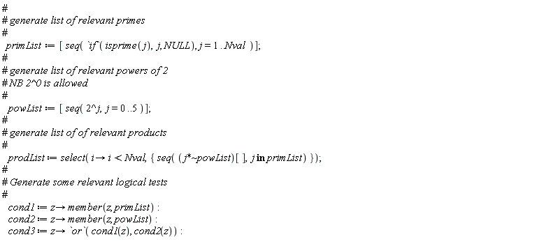 primList := [seq(`if`(isprime(j), j, NULL), j = 1 .. Nval)]; powList := [seq(2^j, j = 0 .. 5)]; prodList := select(proc (i) options operator, arrow; i < Nval end proc, {seq(`~`[`*`](j, powList)[], `in`(j, primList))}); cond1 := proc (z) options operator, arrow; member(z, primList) end proc; cond2 := proc (z) options operator, arrow; member(z, powList) end proc; cond3 := proc (z) options operator, arrow; `or`(cond1(z), cond2(z)) end proc
