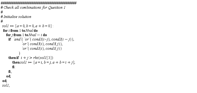 sol1 := [a = 0, b = 0, a+b = 0]; for i to Nval do for j to Nval-i do if `and`(`or`(cond1(i-j), cond2(i-j)), `or`(cond3(i), cond3(j)), `or`(cond1(i), cond1(j))) then if i+j > rhs(sol1[3]) then sol1 := [a = i, b = j, a+b = i+j] end if end if end do end do; sol1