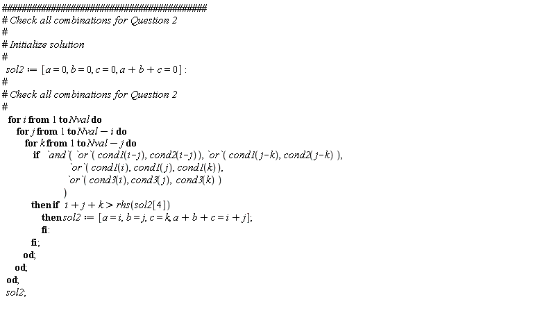sol2 := [a = 0, b = 0, c = 0, a+b+c = 0]; for i to Nval do for j to Nval-i do for k to Nval-j do if `and`(`or`(cond1(i-j), cond2(i-j)), `or`(cond1(j-k), cond2(j-k)), `or`(cond1(i), cond1(j), cond1(k)), `or`(cond3(i), cond3(j), cond3(k))) then if i+j+k > rhs(sol2[4]) then sol2 := [a = i, b = j, c = k, a+b+c = i+j] end if end if end do end do end do; sol2
