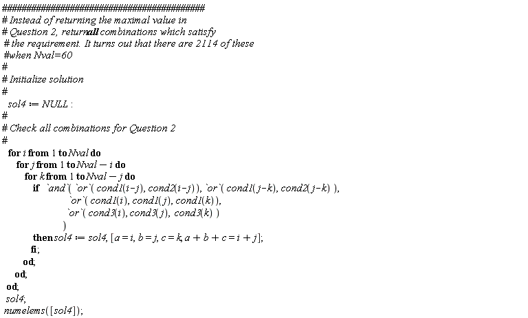 sol4 := NULL; for i to Nval do for j to Nval-i do for k to Nval-j do if `and`(`or`(cond1(i-j), cond2(i-j)), `or`(cond1(j-k), cond2(j-k)), `or`(cond1(i), cond1(j), cond1(k)), `or`(cond3(i), cond3(j), cond3(k))) then sol4 := sol4, [a = i, b = j, c = k, a+b+c = i+j] end if end do end do end do; sol4; numelems([sol4])