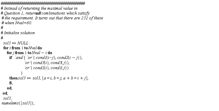 sol3 := NULL; for i to Nval do for j to Nval-i do if `and`(`or`(cond1(i-j), cond2(i-j)), `or`(cond3(i), cond3(j)), `or`(cond1(i), cond1(j))) then sol3 := sol3, [a = i, b = j, a+b = i+j] end if end do end do; sol3; numelems([sol3])