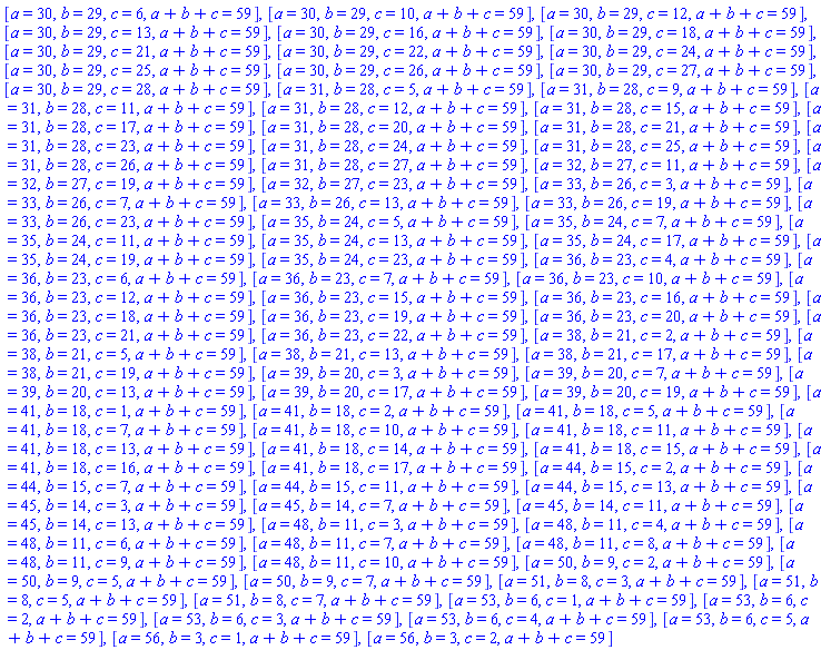 [a = 30, b = 29, c = 6, a+b+c = 59], [a = 30, b = 29, c = 10, a+b+c = 59], [a = 30, b = 29, c = 12, a+b+c = 59], [a = 30, b = 29, c = 13, a+b+c = 59], [a = 30, b = 29, c = 16, a+b+c = 59], [a = 30, b = 29, c = 18, a+b+c = 59], [a = 30, b = 29, c = 21, a+b+c = 59], [a = 30, b = 29, c = 22, a+b+c = 59], [a = 30, b = 29, c = 24, a+b+c = 59], [a = 30, b = 29, c = 25, a+b+c = 59], [a = 30, b = 29, c = 26, a+b+c = 59], [a = 30, b = 29, c = 27, a+b+c = 59], [a = 30, b = 29, c = 28, a+b+c = 59], [a = 31, b = 28, c = 5, a+b+c = 59], [a = 31, b = 28, c = 9, a+b+c = 59], [a = 31, b = 28, c = 11, a+b+c = 59], [a = 31, b = 28, c = 12, a+b+c = 59], [a = 31, b = 28, c = 15, a+b+c = 59], [a = 31, b = 28, c = 17, a+b+c = 59], [a = 31, b = 28, c = 20, a+b+c = 59], [a = 31, b = 28, c = 21, a+b+c = 59], [a = 31, b = 28, c = 23, a+b+c = 59], [a = 31, b = 28, c = 24, a+b+c = 59], [a = 31, b = 28, c = 25, a+b+c = 59], [a = 31, b = 28, c = 26, a+b+c = 59], [a = 31, b = 28, c = 27, a+b+c = 59], [a = 32, b = 27, c = 11, a+b+c = 59], [a = 32, b = 27, c = 19, a+b+c = 59], [a = 32, b = 27, c = 23, a+b+c = 59], [a = 33, b = 26, c = 3, a+b+c = 59], [a = 33, b = 26, c = 7, a+b+c = 59], [a = 33, b = 26, c = 13, a+b+c = 59], [a = 33, b = 26, c = 19, a+b+c = 59], [a = 33, b = 26, c = 23, a+b+c = 59], [a = 35, b = 24, c = 5, a+b+c = 59], [a = 35, b = 24, c = 7, a+b+c = 59], [a = 35, b = 24, c = 11, a+b+c = 59], [a = 35, b = 24, c = 13, a+b+c = 59], [a = 35, b = 24, c = 17, a+b+c = 59], [a = 35, b = 24, c = 19, a+b+c = 59], [a = 35, b = 24, c = 23, a+b+c = 59], [a = 36, b = 23, c = 4, a+b+c = 59], [a = 36, b = 23, c = 6, a+b+c = 59], [a = 36, b = 23, c = 7, a+b+c = 59], [a = 36, b = 23, c = 10, a+b+c = 59], [a = 36, b = 23, c = 12, a+b+c = 59], [a = 36, b = 23, c = 15, a+b+c = 59], [a = 36, b = 23, c = 16, a+b+c = 59], [a = 36, b = 23, c = 18, a+b+c = 59], [a = 36, b = 23, c = 19, a+b+c = 59], [a = 36, b = 23, c = 20, a+b+c = 59], [a = 36, b = 23, c = 21, a+b+c = 59], [a = 36, b = 23, c = 22, a+b+c = 59], [a = 38, b = 21, c = 2, a+b+c = 59], [a = 38, b = 21, c = 5, a+b+c = 59], [a = 38, b = 21, c = 13, a+b+c = 59], [a = 38, b = 21, c = 17, a+b+c = 59], [a = 38, b = 21, c = 19, a+b+c = 59], [a = 39, b = 20, c = 3, a+b+c = 59], [a = 39, b = 20, c = 7, a+b+c = 59], [a = 39, b = 20, c = 13, a+b+c = 59], [a = 39, b = 20, c = 17, a+b+c = 59], [a = 39, b = 20, c = 19, a+b+c = 59], [a = 41, b = 18, c = 1, a+b+c = 59], [a = 41, b = 18, c = 2, a+b+c = 59], [a = 41, b = 18, c = 5, a+b+c = 59], [a = 41, b = 18, c = 7, a+b+c = 59], [a = 41, b = 18, c = 10, a+b+c = 59], [a = 41, b = 18, c = 11, a+b+c = 59], [a = 41, b = 18, c = 13, a+b+c = 59], [a = 41, b = 18, c = 14, a+b+c = 59], [a = 41, b = 18, c = 15, a+b+c = 59], [a = 41, b = 18, c = 16, a+b+c = 59], [a = 41, b = 18, c = 17, a+b+c = 59], [a = 44, b = 15, c = 2, a+b+c = 59], [a = 44, b = 15, c = 7, a+b+c = 59], [a = 44, b = 15, c = 11, a+b+c = 59], [a = 44, b = 15, c = 13, a+b+c = 59], [a = 45, b = 14, c = 3, a+b+c = 59], [a = 45, b = 14, c = 7, a+b+c = 59], [a = 45, b = 14, c = 11, a+b+c = 59], [a = 45, b = 14, c = 13, a+b+c = 59], [a = 48, b = 11, c = 3, a+b+c = 59], [a = 48, b = 11, c = 4, a+b+c = 59], [a = 48, b = 11, c = 6, a+b+c = 59], [a = 48, b = 11, c = 7, a+b+c = 59], [a = 48, b = 11, c = 8, a+b+c = 59], [a = 48, b = 11, c = 9, a+b+c = 59], [a = 48, b = 11, c = 10, a+b+c = 59], [a = 50, b = 9, c = 2, a+b+c = 59], [a = 50, b = 9, c = 5, a+b+c = 59], [a = 50, b = 9, c = 7, a+b+c = 59], [a = 51, b = 8, c = 3, a+b+c = 59], [a = 51, b = 8, c = 5, a+b+c = 59], [a = 51, b = 8, c = 7, a+b+c = 59], [a = 53, b = 6, c = 1, a+b+c = 59], [a = 53, b = 6, c = 2, a+b+c = 59], [a = 53, b = 6, c = 3, a+b+c = 59], [a = 53, b = 6, c = 4, a+b+c = 59], [a = 53, b = 6, c = 5, a+b+c = 59], [a = 56, b = 3, c = 1, a+b+c = 59], [a = 56, b = 3, c = 2, a+b+c = 59]