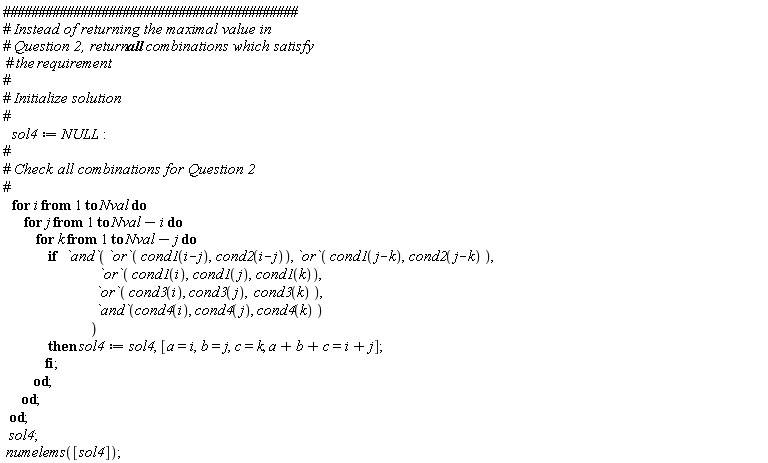 sol4 := NULL; for i to Nval do for j to Nval-i do for k to Nval-j do if `and`(`or`(cond1(i-j), cond2(i-j)), `or`(cond1(j-k), cond2(j-k)), `or`(cond1(i), cond1(j), cond1(k)), `or`(cond3(i), cond3(j), cond3(k)), `and`(cond4(i), cond4(j), cond4(k))) then sol4 := sol4, [a = i, b = j, c = k, a+b+c = i+j] end if end do end do end do; sol4; numelems([sol4])