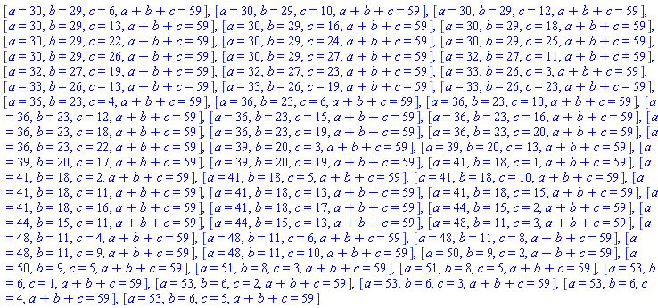 [a = 30, b = 29, c = 6, a+b+c = 59], [a = 30, b = 29, c = 10, a+b+c = 59], [a = 30, b = 29, c = 12, a+b+c = 59], [a = 30, b = 29, c = 13, a+b+c = 59], [a = 30, b = 29, c = 16, a+b+c = 59], [a = 30, b = 29, c = 18, a+b+c = 59], [a = 30, b = 29, c = 22, a+b+c = 59], [a = 30, b = 29, c = 24, a+b+c = 59], [a = 30, b = 29, c = 25, a+b+c = 59], [a = 30, b = 29, c = 26, a+b+c = 59], [a = 30, b = 29, c = 27, a+b+c = 59], [a = 32, b = 27, c = 11, a+b+c = 59], [a = 32, b = 27, c = 19, a+b+c = 59], [a = 32, b = 27, c = 23, a+b+c = 59], [a = 33, b = 26, c = 3, a+b+c = 59], [a = 33, b = 26, c = 13, a+b+c = 59], [a = 33, b = 26, c = 19, a+b+c = 59], [a = 33, b = 26, c = 23, a+b+c = 59], [a = 36, b = 23, c = 4, a+b+c = 59], [a = 36, b = 23, c = 6, a+b+c = 59], [a = 36, b = 23, c = 10, a+b+c = 59], [a = 36, b = 23, c = 12, a+b+c = 59], [a = 36, b = 23, c = 15, a+b+c = 59], [a = 36, b = 23, c = 16, a+b+c = 59], [a = 36, b = 23, c = 18, a+b+c = 59], [a = 36, b = 23, c = 19, a+b+c = 59], [a = 36, b = 23, c = 20, a+b+c = 59], [a = 36, b = 23, c = 22, a+b+c = 59], [a = 39, b = 20, c = 3, a+b+c = 59], [a = 39, b = 20, c = 13, a+b+c = 59], [a = 39, b = 20, c = 17, a+b+c = 59], [a = 39, b = 20, c = 19, a+b+c = 59], [a = 41, b = 18, c = 1, a+b+c = 59], [a = 41, b = 18, c = 2, a+b+c = 59], [a = 41, b = 18, c = 5, a+b+c = 59], [a = 41, b = 18, c = 10, a+b+c = 59], [a = 41, b = 18, c = 11, a+b+c = 59], [a = 41, b = 18, c = 13, a+b+c = 59], [a = 41, b = 18, c = 15, a+b+c = 59], [a = 41, b = 18, c = 16, a+b+c = 59], [a = 41, b = 18, c = 17, a+b+c = 59], [a = 44, b = 15, c = 2, a+b+c = 59], [a = 44, b = 15, c = 11, a+b+c = 59], [a = 44, b = 15, c = 13, a+b+c = 59], [a = 48, b = 11, c = 3, a+b+c = 59], [a = 48, b = 11, c = 4, a+b+c = 59], [a = 48, b = 11, c = 6, a+b+c = 59], [a = 48, b = 11, c = 8, a+b+c = 59], [a = 48, b = 11, c = 9, a+b+c = 59], [a = 48, b = 11, c = 10, a+b+c = 59], [a = 50, b = 9, c = 2, a+b+c = 59], [a = 50, b = 9, c = 5, a+b+c = 59], [a = 51, b = 8, c = 3, a+b+c = 59], [a = 51, b = 8, c = 5, a+b+c = 59], [a = 53, b = 6, c = 1, a+b+c = 59], [a = 53, b = 6, c = 2, a+b+c = 59], [a = 53, b = 6, c = 3, a+b+c = 59], [a = 53, b = 6, c = 4, a+b+c = 59], [a = 53, b = 6, c = 5, a+b+c = 59]