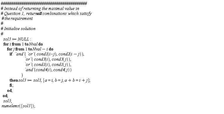 sol3 := NULL; for i to Nval do for j to Nval-i do if `and`(`or`(cond1(i-j), cond2(i-j)), `or`(cond3(i), cond3(j)), `or`(cond1(i), cond1(j)), `and`(cond4(i), cond4(j))) then sol3 := sol3, [a = i, b = j, a+b = i+j] end if end do end do; sol3; numelems([sol3])