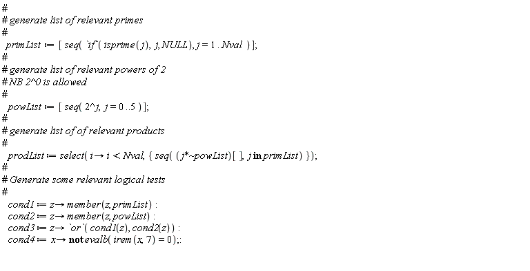 primList := [seq(`if`(isprime(j), j, NULL), j = 1 .. Nval)]; powList := [seq(2^j, j = 0 .. 5)]; prodList := select(proc (i) options operator, arrow; i < Nval end proc, {seq(`~`[`*`](j, powList)[], `in`(j, primList))}); cond1 := proc (z) options operator, arrow; member(z, primList) end proc; cond2 := proc (z) options operator, arrow; member(z, powList) end proc; cond3 := proc (z) options operator, arrow; `or`(cond1(z), cond2(z)) end proc; cond4 := proc (x) options operator, arrow; not evalb(irem(x, 7) = 0) end proc