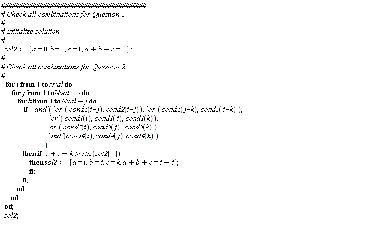 sol2 := [a = 0, b = 0, c = 0, a+b+c = 0]; for i to Nval do for j to Nval-i do for k to Nval-j do if `and`(`or`(cond1(i-j), cond2(i-j)), `or`(cond1(j-k), cond2(j-k)), `or`(cond1(i), cond1(j), cond1(k)), `or`(cond3(i), cond3(j), cond3(k)), `and`(cond4(i), cond4(j), cond4(k))) then if i+j+k > rhs(sol2[4]) then sol2 := [a = i, b = j, c = k, a+b+c = i+j] end if end if end do end do end do; sol2