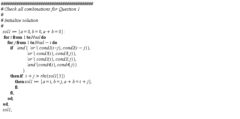 sol1 := [a = 0, b = 0, a+b = 0]; for i to Nval do for j to Nval-i do if `and`(`or`(cond1(i-j), cond2(i-j)), `or`(cond3(i), cond3(j)), `or`(cond1(i), cond1(j)), `and`(cond4(i), cond4(j))) then if i+j > rhs(sol1[3]) then sol1 := [a = i, b = j, a+b = i+j] end if end if end do end do; sol1