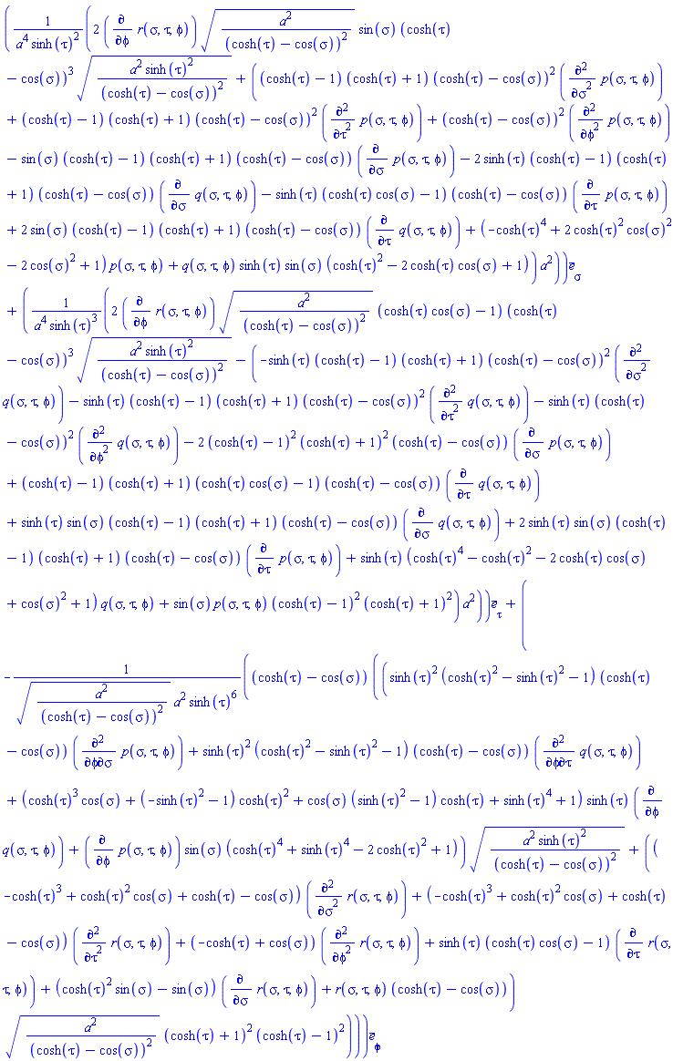 Vector(3, {(1) = (2*(diff(r(sigma, tau, phi), phi))*sqrt(a^2/(cosh(tau)-cos(sigma))^2)*sin(sigma)*(cosh(tau)-cos(sigma))^3*sqrt(a^2*sinh(tau)^2/(cosh(tau)-cos(sigma))^2)+((cosh(tau)-1)*(cosh(tau)+1)*(cosh(tau)-cos(sigma))^2*(diff(diff(p(sigma, tau, phi), sigma), sigma))+(cosh(tau)-1)*(cosh(tau)+1)*(cosh(tau)-cos(sigma))^2*(diff(diff(p(sigma, tau, phi), tau), tau))+(cosh(tau)-cos(sigma))^2*(diff(diff(p(sigma, tau, phi), phi), phi))-sin(sigma)*(cosh(tau)-1)*(cosh(tau)+1)*(cosh(tau)-cos(sigma))*(diff(p(sigma, tau, phi), sigma))-2*sinh(tau)*(cosh(tau)-1)*(cosh(tau)+1)*(cosh(tau)-cos(sigma))*(diff(q(sigma, tau, phi), sigma))-sinh(tau)*(cosh(tau)*cos(sigma)-1)*(cosh(tau)-cos(sigma))*(diff(p(sigma, tau, phi), tau))+2*sin(sigma)*(cosh(tau)-1)*(cosh(tau)+1)*(cosh(tau)-cos(sigma))*(diff(q(sigma, tau, phi), tau))+(-cosh(tau)^4+2*cosh(tau)^2*cos(sigma)^2-2*cos(sigma)^2+1)*p(sigma, tau, phi)+q(sigma, tau, phi)*sinh(tau)*sin(sigma)*(cosh(tau)^2-2*cosh(tau)*cos(sigma)+1))*a^2)/(a^4*sinh(tau)^2), (2) = (2*(diff(r(sigma, tau, phi), phi))*sqrt(a^2/(cosh(tau)-cos(sigma))^2)*(cosh(tau)*cos(sigma)-1)*(cosh(tau)-cos(sigma))^3*sqrt(a^2*sinh(tau)^2/(cosh(tau)-cos(sigma))^2)-(-sinh(tau)*(cosh(tau)-1)*(cosh(tau)+1)*(cosh(tau)-cos(sigma))^2*(diff(diff(q(sigma, tau, phi), sigma), sigma))-sinh(tau)*(cosh(tau)-1)*(cosh(tau)+1)*(cosh(tau)-cos(sigma))^2*(diff(diff(q(sigma, tau, phi), tau), tau))-sinh(tau)*(cosh(tau)-cos(sigma))^2*(diff(diff(q(sigma, tau, phi), phi), phi))-2*(cosh(tau)-1)^2*(cosh(tau)+1)^2*(cosh(tau)-cos(sigma))*(diff(p(sigma, tau, phi), sigma))+(cosh(tau)-1)*(cosh(tau)+1)*(cosh(tau)*cos(sigma)-1)*(cosh(tau)-cos(sigma))*(diff(q(sigma, tau, phi), tau))+sinh(tau)*sin(sigma)*(cosh(tau)-1)*(cosh(tau)+1)*(cosh(tau)-cos(sigma))*(diff(q(sigma, tau, phi), sigma))+2*sinh(tau)*sin(sigma)*(cosh(tau)-1)*(cosh(tau)+1)*(cosh(tau)-cos(sigma))*(diff(p(sigma, tau, phi), tau))+sinh(tau)*(cosh(tau)^4-cosh(tau)^2-2*cosh(tau)*cos(sigma)+cos(sigma)^2+1)*q(sigma, tau, phi)+sin(sigma)*p(sigma, tau, phi)*(cosh(tau)-1)^2*(cosh(tau)+1)^2)*a^2)/(a^4*sinh(tau)^3), (3) = -(cosh(tau)-cos(sigma))*((sinh(tau)^2*(cosh(tau)^2-sinh(tau)^2-1)*(cosh(tau)-cos(sigma))*(diff(diff(p(sigma, tau, phi), phi), sigma))+sinh(tau)^2*(cosh(tau)^2-sinh(tau)^2-1)*(cosh(tau)-cos(sigma))*(diff(diff(q(sigma, tau, phi), phi), tau))+(cosh(tau)^3*cos(sigma)+(-sinh(tau)^2-1)*cosh(tau)^2+cos(sigma)*(sinh(tau)^2-1)*cosh(tau)+sinh(tau)^4+1)*sinh(tau)*(diff(q(sigma, tau, phi), phi))+(diff(p(sigma, tau, phi), phi))*sin(sigma)*(cosh(tau)^4+sinh(tau)^4-2*cosh(tau)^2+1))*sqrt(a^2*sinh(tau)^2/(cosh(tau)-cos(sigma))^2)+((-cosh(tau)^3+cosh(tau)^2*cos(sigma)+cosh(tau)-cos(sigma))*(diff(diff(r(sigma, tau, phi), sigma), sigma))+(-cosh(tau)^3+cosh(tau)^2*cos(sigma)+cosh(tau)-cos(sigma))*(diff(diff(r(sigma, tau, phi), tau), tau))+(-cosh(tau)+cos(sigma))*(diff(diff(r(sigma, tau, phi), phi), phi))+sinh(tau)*(cosh(tau)*cos(sigma)-1)*(diff(r(sigma, tau, phi), tau))+(cosh(tau)^2*sin(sigma)-sin(sigma))*(diff(r(sigma, tau, phi), sigma))+r(sigma, tau, phi)*(cosh(tau)-cos(sigma)))*sqrt(a^2/(cosh(tau)-cos(sigma))^2)*(cosh(tau)+1)^2*(cosh(tau)-1)^2)/(sqrt(a^2/(cosh(tau)-cos(sigma))^2)*a^2*sinh(tau)^6)})