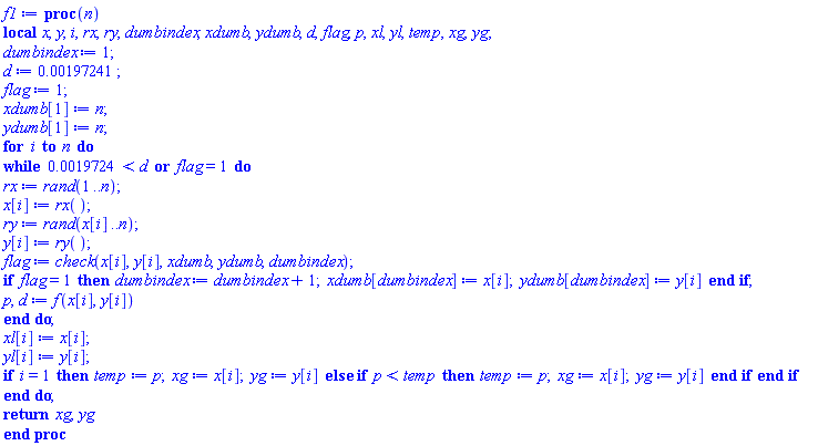 proc (n) local x, y, i, rx, ry, dumbindex, xdumb, ydumb, d, flag, p, xl, yl, temp, xg, yg; dumbindex := 1; d := 0.197241e-2; flag := 1; xdumb[1] := n; ydumb[1] := n; for i to n do while 0.19724e-2 < d or flag = 1 do rx := rand(1 .. n); x[i] := rx(); ry := rand(x[i] .. n); y[i] := ry(); flag := check(x[i], y[i], xdumb, ydumb, dumbindex); if flag = 1 then dumbindex := dumbindex+1; xdumb[dumbindex] := x[i]; ydumb[dumbindex] := y[i] end if; p, d := f(x[i], y[i]) end do; xl[i] := x[i]; yl[i] := y[i]; if i = 1 then temp := p; xg := x[i]; yg := y[i] else if p < temp then temp := p; xg := x[i]; yg := y[i] end if end if end do; return xg, yg end proc