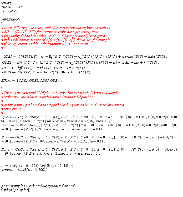 restart; lambda := 0.5e6; with(plots); with(DEtools); ODE1 := diff(B(T), T) = A__h-beta[1]*B(T)*C(T)-psi[o]*B(T)*P(T)/(P(T)+xi)-mu*B(T)+theta*E(T); ODE2 := diff(C(T), T) = beta[1]*B(T)*C(T)-psi[o]*B(T)*P(T)/(P(T)+xi)-(alpha+mu+k)*C(T); ODE3 := diff(P(T), T) = z*P(T)-(delta+eta)*P(T); ODE4 := diff(E(T), T) = alpha*C(T)-(theta+mu)*E(T); SIRsys := [ODE1, ODE2, ODE3, ODE4]; Bplot := ODEplot(SIRsys, [B(T), C(T), P(T), E(T)], T = 0 .. 100, B = 0.167e9 .. 0.17e9, [[B(0) = 0.17e9, C(0) = 0, P(0) = 400, E(0) = 20]], scene = [T, B(T)], thickness = 2, linecolor = red, stepsize = .1); Cplot := ODEplot(SIRsys, [B(T), C(T), P(T), E(T)], T = 0 .. 100, C = 0 .. 400, [[B(0) = 0.17e9, C(0) = 0, P(0) = 400, E(0) = 20]], scene = [T, C(t)], thickness = 2, linecolor = red, stepsize = .1); Pplot := ODEplot(SIRsys, [B(T), C(T), P(T), E(T)], T = 0 .. 100, P = 0 .. 0.1e4, [[B(0) = 0.17e9, C(0) = 0, P(0) = 400, E(0) = 20]], scene = [T, P(T)], thickness = 2, linecolor = red, stepsize = .1); Eplot := ODEplot(SIRsys, [B(T), C(T), P(T), E(T)], T = 0 .. 100, E = 0 .. 0.1e4, [[B(0) = 0.17e9, C(0) = 0, P(0) = 400, E(0) = 20]], scene = [T, E(t)], thickness = 2, linecolor = red, stepsize = .1); A := `<|>`(`<,>`(seq(i, i = 0 .. 100)), `<,>`(seq(B[i], i = 0 .. 100))); p1 := pointplot(A, color = blue, symbol = diamond); display([p1, Bplot])