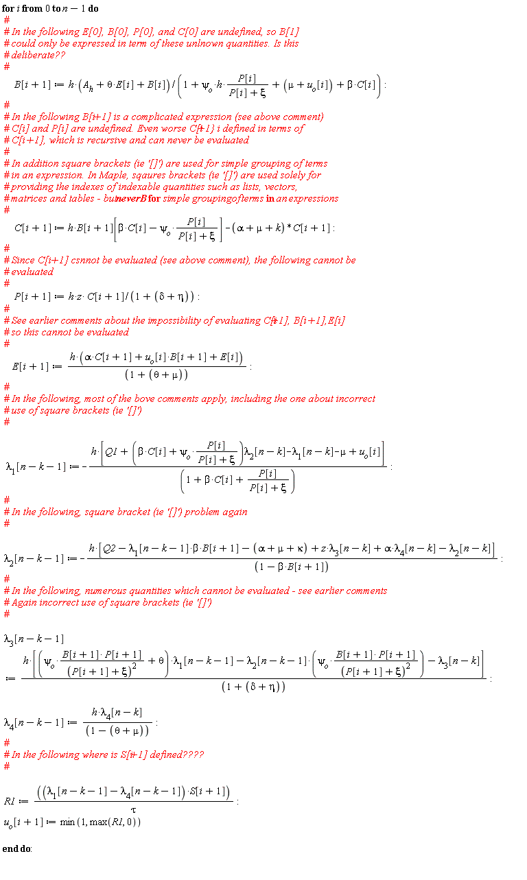 for i from 0 to n-1 do B[i+1] := h*(theta*E[i]+A__h+B[i])/(1+`&psi;__o`*h*P[i]/(P[i]+xi)+mu+u[o][i]+beta*C[i]); C[i+1] := h*B[i+1][beta*C[i]-psi[o]*P[i]/(P[i]+xi)]-(alpha+mu+k)*C[i+1]; P[i+1] := h*z*C[i+1]/(1+delta+eta); E[i+1] := h*(alpha*C[i+1]+B[i+1]*u[o][i]+E[i])/(1+theta+mu); lambda[1][n-k-1] := -h*[Q1+(beta*C[i]+psi[o]*P[i]/(P[i]+xi))*lambda[2][n-k]-lambda[1][n-k]-mu+u[o][i]]/(1+beta*C[i]+P[i]/(P[i]+xi)); lambda[2][n-k-1] := -h*[-beta*B[i+1]*lambda[1][n-k-1]+Q2-alpha-mu-kappa+z*lambda[3][n-k]+alpha*lambda[4][n-k]-lambda[2][n-k]]/(-beta*B[i+1]+1); lambda[3][n-k-1] := h*[(psi[o]*B[i+1]*P[i+1]/(P[i+1]+xi)^2+theta)*lambda[1][n-k-1]-lambda[2][n-k-1]*psi[o]*B[i+1]*P[i+1]/(P[i+1]+xi)^2-lambda[3][n-k]]/(1+delta+eta); lambda[4][n-k-1] := h*lambda[4][n-k]/(1-theta-mu); R1 := (lambda[1][n-k-1]-lambda[4][n-k-1])*S[i+1]/tau; u[o][i+1] := min(1, max(R1, 0)) end do