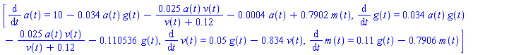[diff(a(t), t) = 10-0.34e-1*a(t)*g(t)-0.25e-1*a(t)*v(t)/(v(t)+.12)-0.4e-3*a(t)+.7902*m(t), diff(g(t), t) = 0.34e-1*a(t)*g(t)-0.25e-1*a(t)*v(t)/(v(t)+.12)-.110536*g(t), diff(v(t), t) = 0.5e-1*g(t)-.834*v(t), diff(m(t), t) = .11*g(t)-.7906*m(t)]
