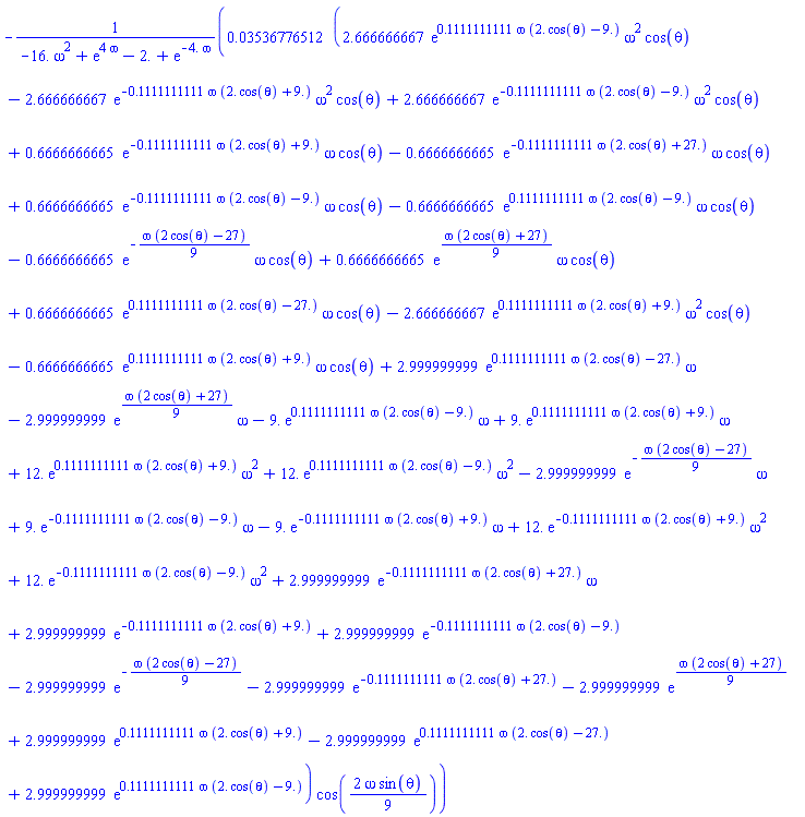 -0.3536776512e-1*(2.666666667*exp(.1111111111*omega*(2.*cos(theta)-9.))*omega^2*cos(theta)-2.666666667*exp(-.1111111111*omega*(2.*cos(theta)+9.))*omega^2*cos(theta)+2.666666667*exp(-.1111111111*omega*(2.*cos(theta)-9.))*omega^2*cos(theta)+.6666666665*exp(-.1111111111*omega*(2.*cos(theta)+9.))*omega*cos(theta)-.6666666665*exp(-.1111111111*omega*(2.*cos(theta)+27.))*omega*cos(theta)+.6666666665*exp(-.1111111111*omega*(2.*cos(theta)-9.))*omega*cos(theta)-.6666666665*exp(.1111111111*omega*(2.*cos(theta)-9.))*omega*cos(theta)-.6666666665*exp(-(1/9)*omega*(2*cos(theta)-27))*omega*cos(theta)+.6666666665*exp((1/9)*omega*(2*cos(theta)+27))*omega*cos(theta)+.6666666665*exp(.1111111111*omega*(2.*cos(theta)-27.))*omega*cos(theta)-2.666666667*exp(.1111111111*omega*(2.*cos(theta)+9.))*omega^2*cos(theta)-.6666666665*exp(.1111111111*omega*(2.*cos(theta)+9.))*omega*cos(theta)+2.999999999*exp(.1111111111*omega*(2.*cos(theta)-27.))*omega-2.999999999*exp((1/9)*omega*(2*cos(theta)+27))*omega-9.*exp(.1111111111*omega*(2.*cos(theta)-9.))*omega+9.*exp(.1111111111*omega*(2.*cos(theta)+9.))*omega+12.*exp(.1111111111*omega*(2.*cos(theta)+9.))*omega^2+12.*exp(.1111111111*omega*(2.*cos(theta)-9.))*omega^2-2.999999999*exp(-(1/9)*omega*(2*cos(theta)-27))*omega+9.*exp(-.1111111111*omega*(2.*cos(theta)-9.))*omega-9.*exp(-.1111111111*omega*(2.*cos(theta)+9.))*omega+12.*exp(-.1111111111*omega*(2.*cos(theta)+9.))*omega^2+12.*exp(-.1111111111*omega*(2.*cos(theta)-9.))*omega^2+2.999999999*exp(-.1111111111*omega*(2.*cos(theta)+27.))*omega+2.999999999*exp(-.1111111111*omega*(2.*cos(theta)+9.))+2.999999999*exp(-.1111111111*omega*(2.*cos(theta)-9.))-2.999999999*exp(-(1/9)*omega*(2*cos(theta)-27))-2.999999999*exp(-.1111111111*omega*(2.*cos(theta)+27.))-2.999999999*exp((1/9)*omega*(2*cos(theta)+27))+2.999999999*exp(.1111111111*omega*(2.*cos(theta)+9.))-2.999999999*exp(.1111111111*omega*(2.*cos(theta)-27.))+2.999999999*exp(.1111111111*omega*(2.*cos(theta)-9.)))*cos((2/9)*omega*sin(theta))/(-16.*omega^2+exp(4*omega)-2.+exp(-4.*omega))