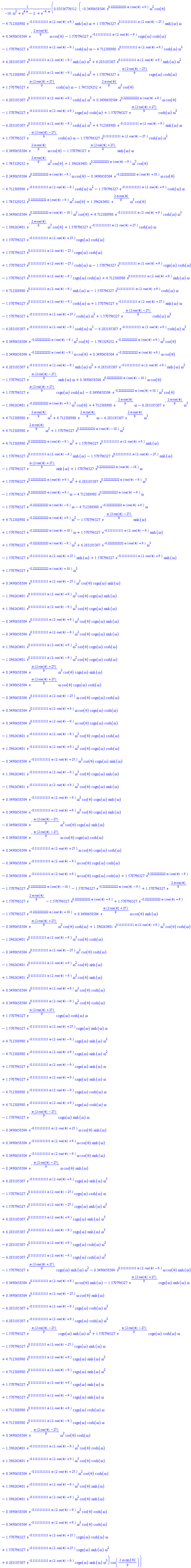 -0.3536776512e-1*(-.3490658504*exp(.2222222222*omega*(cos(theta)+9.))*omega^2*cos(theta)-4.712388980*exp(-.1111111111*omega*(2.*cos(theta)+9.))*sinh(omega)*omega+1.570796327*exp(.1111111111*omega*(2.*cos(theta)-27.))*sinh(omega)*omega+.3490658504*exp(-(2/9)*omega*cos(theta))*omega*cos(theta)-1.570796327*exp(-.1111111111*omega*(2.*cos(theta)-9.))*csgn(omega)*cosh(omega)-1.570796327*exp(-.1111111111*omega*(2.*cos(theta)-9.))*cosh(omega)*omega-4.712388980*exp(.1111111111*omega*(2.*cos(theta)+9.))*cosh(omega)*omega^2+6.283185307*exp(.1111111111*omega*(2.*cos(theta)-9.))*sinh(omega)*omega^2+6.283185307*exp(.1111111111*omega*(2.*cos(theta)+9.))*sinh(omega)*omega^2+4.712388980*exp(.1111111111*omega*(2.*cos(theta)-9.))*cosh(omega)*omega^2+1.570796327*exp(-(1/9)*omega*(2*cos(theta)-27))*csgn(omega)*cosh(omega)+1.570796327*exp((1/9)*omega*(2*cos(theta)+27))*cosh(omega)*omega-1.745329252*exp((2/9)*omega*cos(theta))*omega^2*cos(theta)-6.283185307*exp(.1111111111*omega*(2.*cos(theta)+9.))*cosh(omega)*omega^3+.3490658504*exp(.2222222222*omega*(cos(theta)+9.))*omega*cos(theta)-1.570796327*exp(-.1111111111*omega*(2.*cos(theta)+9.))*csgn(omega)*cosh(omega)+1.570796327*exp((1/9)*omega*(2*cos(theta)+27))*cosh(omega)*omega^2-6.283185307*exp(.1111111111*omega*(2.*cos(theta)-9.))*cosh(omega)*omega^3+4.712388980*exp(-.1111111111*omega*(2.*cos(theta)-9.))*sinh(omega)*omega+1.570796327*exp(-(1/9)*omega*(2*cos(theta)-27))*cosh(omega)*omega-1.570796327*exp(.1111111111*omega*(2.*cos(theta)-27.))*cosh(omega)*omega^2-.3490658504*exp((2/9)*omega*cos(theta))*omega*cos(theta)-1.570796327*exp((1/9)*omega*(2*cos(theta)+27))*sinh(omega)*omega+1.745329252*exp(-(2/9)*omega*cos(theta))*omega^2*cos(theta)+1.396263401*exp(.2222222222*omega*(cos(theta)-9.))*omega^3*cos(theta)-.3490658504*exp(.2222222222*omega*(cos(theta)-9.))*omega*cos(theta)-.3490658504*exp(-.2222222222*omega*(cos(theta)+18.))*omega*cos(theta)-4.712388980*exp(-.1111111111*omega*(2.*cos(theta)-9.))*cosh(omega)*omega^2-1.570796327*exp(-.1111111111*omega*(2.*cos(theta)+9.))*cosh(omega)*omega+1.745329252*exp(.2222222222*omega*(cos(theta)-9.))*omega^2*cos(theta)+1.396263401*exp((2/9)*omega*cos(theta))*omega^3*cos(theta)+.3490658504*exp(.2222222222*omega*(cos(theta)-18.))*omega^2*cos(theta)+4.712388980*exp(-.1111111111*omega*(2.*cos(theta)+9.))*cosh(omega)*omega^2-1.396263401*exp(-(2/9)*omega*cos(theta))*omega^3*cos(theta)+1.570796327*exp(-.1111111111*omega*(2.*cos(theta)+27.))*cosh(omega)*omega+1.570796327*exp(-.1111111111*omega*(2.*cos(theta)+27.))*csgn(omega)*cosh(omega)+1.570796327*exp(.1111111111*omega*(2.*cos(theta)-27.))*csgn(omega)*cosh(omega)+1.570796327*exp(.1111111111*omega*(2.*cos(theta)-27.))*cosh(omega)*omega-1.570796327*exp(.1111111111*omega*(2.*cos(theta)+9.))*csgn(omega)*cosh(omega)-1.570796327*exp(.1111111111*omega*(2.*cos(theta)-9.))*csgn(omega)*cosh(omega)+4.712388980*exp(.1111111111*omega*(2.*cos(theta)+9.))*sinh(omega)*omega-4.712388980*exp(.1111111111*omega*(2.*cos(theta)-9.))*sinh(omega)*omega-1.570796327*exp(.1111111111*omega*(2.*cos(theta)+9.))*cosh(omega)*omega-1.570796327*exp(.1111111111*omega*(2.*cos(theta)-9.))*cosh(omega)*omega+1.570796327*exp(-.1111111111*omega*(2.*cos(theta)+27.))*sinh(omega)*omega-1.570796327*exp(-.1111111111*omega*(2.*cos(theta)+27.))*cosh(omega)*omega^2+1.570796327*exp(-(1/9)*omega*(2*cos(theta)-27))*cosh(omega)*omega^2-6.283185307*exp(-.1111111111*omega*(2.*cos(theta)-9.))*cosh(omega)*omega^3-6.283185307*exp(-.1111111111*omega*(2.*cos(theta)+9.))*cosh(omega)*omega^3+.3490658504*exp(-.2222222222*omega*(cos(theta)-9.))*omega^2*cos(theta)-1.745329252*exp(-.2222222222*omega*(cos(theta)+9.))*omega^2*cos(theta)-.3490658504*exp(-.2222222222*omega*(cos(theta)-9.))*omega*cos(theta)+.3490658504*exp(-.2222222222*omega*(cos(theta)+9.))*omega*cos(theta)+6.283185307*exp(-.1111111111*omega*(2.*cos(theta)-9.))*sinh(omega)*omega^2+6.283185307*exp(-.1111111111*omega*(2.*cos(theta)+9.))*sinh(omega)*omega^2-1.570796327*exp(-(1/9)*omega*(2*cos(theta)-27))*sinh(omega)*omega+.3490658504*exp(.2222222222*omega*(cos(theta)-18.))*omega*cos(theta)+1.570796327*exp((1/9)*omega*(2*cos(theta)+27))*csgn(omega)*cosh(omega)-.3490658504*exp(-.2222222222*omega*(cos(theta)+18.))*omega^2*cos(theta)-1.396263401*exp(-.2222222222*omega*(cos(theta)+9.))*omega^3*cos(theta)+4.712388980*exp(-(2/9)*omega*cos(theta))*omega-6.283185307*exp(-(2/9)*omega*cos(theta))*omega^3+4.712388980*exp(-(2/9)*omega*cos(theta))*omega^2+4.712388980*exp((2/9)*omega*cos(theta))*omega-6.283185307*exp((2/9)*omega*cos(theta))*omega^3+4.712388980*exp((2/9)*omega*cos(theta))*omega^2+1.570796327*exp(.2222222222*omega*(cos(theta)-18.))*omega^2+4.712388980*exp(.2222222222*omega*(cos(theta)-9.))*omega^2+1.570796327*exp(.1111111111*omega*(2.*cos(theta)+9.))*sinh(omega)+1.570796327*exp(.1111111111*omega*(2.*cos(theta)-9.))*sinh(omega)-1.570796327*exp(.1111111111*omega*(2.*cos(theta)-27.))*sinh(omega)-1.570796327*exp((1/9)*omega*(2*cos(theta)+27))*sinh(omega)+1.570796327*exp(.2222222222*omega*(cos(theta)-18.))*omega+1.570796327*exp(.2222222222*omega*(cos(theta)+9.))*omega^2+6.283185307*exp(.2222222222*omega*(cos(theta)-9.))*omega^3-1.570796327*exp(.2222222222*omega*(cos(theta)+9.))*omega-4.712388980*exp(.2222222222*omega*(cos(theta)-9.))*omega-1.570796327*exp(-.2222222222*omega*(cos(theta)-9.))*omega-4.712388980*exp(-.2222222222*omega*(cos(theta)+9.))*omega+4.712388980*exp(-.2222222222*omega*(cos(theta)+9.))*omega^2-1.570796327*exp(-(1/9)*omega*(2*cos(theta)-27))*sinh(omega)+1.570796327*exp(-.2222222222*omega*(cos(theta)+18.))*omega+1.570796327*exp(-.1111111111*omega*(2.*cos(theta)-9.))*sinh(omega)+1.570796327*exp(-.2222222222*omega*(cos(theta)-9.))*omega^2+6.283185307*exp(-.2222222222*omega*(cos(theta)+9.))*omega^3-1.570796327*exp(-.1111111111*omega*(2.*cos(theta)+27.))*sinh(omega)+1.570796327*exp(-.1111111111*omega*(2.*cos(theta)+9.))*sinh(omega)+1.570796327*exp(-.2222222222*omega*(cos(theta)+18.))*omega^2+.3490658504*exp(.1111111111*omega*(2.*cos(theta)-27.))*omega^2*cos(theta)*csgn(omega)*sinh(omega)-1.396263401*exp(.1111111111*omega*(2.*cos(theta)+9.))*omega^3*cos(theta)*csgn(omega)*sinh(omega)+1.396263401*exp(.1111111111*omega*(2.*cos(theta)-9.))*omega^3*cos(theta)*csgn(omega)*sinh(omega)-.3490658504*exp(.1111111111*omega*(2.*cos(theta)+9.))*omega^2*cos(theta)*csgn(omega)*sinh(omega)-.3490658504*exp(.1111111111*omega*(2.*cos(theta)-9.))*omega^2*cos(theta)*csgn(omega)*sinh(omega)+1.396263401*exp(.1111111111*omega*(2.*cos(theta)+9.))*omega^2*cos(theta)*csgn(omega)*cosh(omega)-1.396263401*exp(.1111111111*omega*(2.*cos(theta)-9.))*omega^2*cos(theta)*csgn(omega)*cosh(omega)+.3490658504*exp((1/9)*omega*(2*cos(theta)+27))*omega^2*cos(theta)*csgn(omega)*sinh(omega)-.3490658504*exp((1/9)*omega*(2*cos(theta)+27))*omega*cos(theta)*csgn(omega)*cosh(omega)-.3490658504*exp(.1111111111*omega*(2.*cos(theta)-27.))*omega*cos(theta)*csgn(omega)*cosh(omega)+.3490658504*exp(.1111111111*omega*(2.*cos(theta)+9.))*omega*cos(theta)*csgn(omega)*cosh(omega)+.3490658504*exp(.1111111111*omega*(2.*cos(theta)-9.))*omega*cos(theta)*csgn(omega)*cosh(omega)-1.396263401*exp(-.1111111111*omega*(2.*cos(theta)-9.))*omega^2*cos(theta)*csgn(omega)*cosh(omega)+1.396263401*exp(-.1111111111*omega*(2.*cos(theta)+9.))*omega^2*cos(theta)*csgn(omega)*cosh(omega)-.3490658504*exp(-.1111111111*omega*(2.*cos(theta)+27.))*omega^2*cos(theta)*csgn(omega)*sinh(omega)+1.396263401*exp(-.1111111111*omega*(2.*cos(theta)-9.))*omega^3*cos(theta)*csgn(omega)*sinh(omega)-1.396263401*exp(-.1111111111*omega*(2.*cos(theta)+9.))*omega^3*cos(theta)*csgn(omega)*sinh(omega)+.3490658504*exp(-.1111111111*omega*(2.*cos(theta)-9.))*omega^2*cos(theta)*csgn(omega)*sinh(omega)+.3490658504*exp(-.1111111111*omega*(2.*cos(theta)+9.))*omega^2*cos(theta)*csgn(omega)*sinh(omega)-.3490658504*exp(-(1/9)*omega*(2*cos(theta)-27))*omega^2*cos(theta)*csgn(omega)*sinh(omega)+.3490658504*exp(-(1/9)*omega*(2*cos(theta)-27))*omega*cos(theta)*csgn(omega)*cosh(omega)+.3490658504*exp(-.1111111111*omega*(2.*cos(theta)+27.))*omega*cos(theta)*csgn(omega)*cosh(omega)-.3490658504*exp(-.1111111111*omega*(2.*cos(theta)-9.))*omega*cos(theta)*csgn(omega)*cosh(omega)-.3490658504*exp(-.1111111111*omega*(2.*cos(theta)+9.))*omega*cos(theta)*csgn(omega)*cosh(omega)+1.570796327*exp(.2222222222*omega*(cos(theta)-9.))-1.570796327*exp(.2222222222*omega*(cos(theta)-18.))-1.570796327*exp(-.2222222222*omega*(cos(theta)-9.))+1.570796327*exp(-(2/9)*omega*cos(theta))+1.570796327*exp((2/9)*omega*cos(theta))-1.570796327*exp(.2222222222*omega*(cos(theta)+9.))+1.570796327*exp(-.2222222222*omega*(cos(theta)+9.))-1.570796327*exp(-.2222222222*omega*(cos(theta)+18.))+.3490658504*exp((1/9)*omega*(2*cos(theta)+27))*omega*cos(theta)*sinh(omega)-.3490658504*exp((1/9)*omega*(2*cos(theta)+27))*omega^2*cos(theta)*cosh(omega)+1.396263401*exp(.1111111111*omega*(2.*cos(theta)+9.))*omega^3*cos(theta)*cosh(omega)-1.396263401*exp(.1111111111*omega*(2.*cos(theta)-9.))*omega^3*cos(theta)*cosh(omega)-.3490658504*exp(.1111111111*omega*(2.*cos(theta)-27.))*omega^2*cos(theta)*cosh(omega)-1.396263401*exp(.1111111111*omega*(2.*cos(theta)+9.))*omega^2*cos(theta)*sinh(omega)+1.396263401*exp(.1111111111*omega*(2.*cos(theta)-9.))*omega^2*cos(theta)*sinh(omega)+.3490658504*exp(.1111111111*omega*(2.*cos(theta)+9.))*omega^2*cos(theta)*cosh(omega)+.3490658504*exp(.1111111111*omega*(2.*cos(theta)-9.))*omega^2*cos(theta)*cosh(omega)+1.570796327*exp((1/9)*omega*(2*cos(theta)+27))*csgn(omega)*cosh(omega)*omega-1.570796327*exp(-.1111111111*omega*(2.*cos(theta)+27.))*csgn(omega)*sinh(omega)*omega+4.712388980*exp(-.1111111111*omega*(2.*cos(theta)-9.))*csgn(omega)*sinh(omega)*omega^2-4.712388980*exp(-.1111111111*omega*(2.*cos(theta)+9.))*csgn(omega)*sinh(omega)*omega^2+1.570796327*exp(-.1111111111*omega*(2.*cos(theta)-9.))*csgn(omega)*sinh(omega)*omega+1.570796327*exp(-.1111111111*omega*(2.*cos(theta)+9.))*csgn(omega)*sinh(omega)*omega-4.712388980*exp(-.1111111111*omega*(2.*cos(theta)-9.))*csgn(omega)*cosh(omega)*omega+4.712388980*exp(-.1111111111*omega*(2.*cos(theta)+9.))*csgn(omega)*cosh(omega)*omega-1.570796327*exp(-(1/9)*omega*(2*cos(theta)-27))*csgn(omega)*sinh(omega)*omega-.3490658504*exp(-.1111111111*omega*(2.*cos(theta)+27.))*omega*cos(theta)*sinh(omega)+.3490658504*exp(-.1111111111*omega*(2.*cos(theta)+9.))*omega*cos(theta)*sinh(omega)+.3490658504*exp(-.1111111111*omega*(2.*cos(theta)-9.))*omega*cos(theta)*sinh(omega)-.3490658504*exp(-(1/9)*omega*(2*cos(theta)-27))*omega*cos(theta)*sinh(omega)+6.283185307*exp(-.1111111111*omega*(2.*cos(theta)+9.))*csgn(omega)*sinh(omega)*omega^3-1.570796327*exp(.1111111111*omega*(2.*cos(theta)-27.))*csgn(omega)*cosh(omega)*omega+1.570796327*exp(.1111111111*omega*(2.*cos(theta)-27.))*csgn(omega)*sinh(omega)*omega^2+6.283185307*exp(.1111111111*omega*(2.*cos(theta)+9.))*csgn(omega)*sinh(omega)*omega^3+6.283185307*exp(.1111111111*omega*(2.*cos(theta)-9.))*csgn(omega)*sinh(omega)*omega^3-6.283185307*exp(.1111111111*omega*(2.*cos(theta)+9.))*csgn(omega)*cosh(omega)*omega^2-6.283185307*exp(.1111111111*omega*(2.*cos(theta)-9.))*csgn(omega)*cosh(omega)*omega^2-1.570796327*exp((1/9)*omega*(2*cos(theta)+27))*csgn(omega)*sinh(omega)*omega^2-.3490658504*exp(.1111111111*omega*(2.*cos(theta)-9.))*omega*cos(theta)*sinh(omega)-.3490658504*exp(.1111111111*omega*(2.*cos(theta)+9.))*omega*cos(theta)*sinh(omega)-1.570796327*exp((1/9)*omega*(2*cos(theta)+27))*csgn(omega)*sinh(omega)*omega+.3490658504*exp(.1111111111*omega*(2.*cos(theta)-27.))*omega*cos(theta)*sinh(omega)-6.283185307*exp(-.1111111111*omega*(2.*cos(theta)-9.))*csgn(omega)*cosh(omega)*omega^2-6.283185307*exp(-.1111111111*omega*(2.*cos(theta)+9.))*csgn(omega)*cosh(omega)*omega^2-1.570796327*exp(-(1/9)*omega*(2*cos(theta)-27))*csgn(omega)*sinh(omega)*omega^2+1.570796327*exp(-(1/9)*omega*(2*cos(theta)-27))*csgn(omega)*cosh(omega)*omega-1.570796327*exp(.1111111111*omega*(2.*cos(theta)-27.))*csgn(omega)*sinh(omega)*omega+4.712388980*exp(.1111111111*omega*(2.*cos(theta)+9.))*csgn(omega)*sinh(omega)*omega^2-4.712388980*exp(.1111111111*omega*(2.*cos(theta)-9.))*csgn(omega)*sinh(omega)*omega^2+1.570796327*exp(.1111111111*omega*(2.*cos(theta)+9.))*csgn(omega)*sinh(omega)*omega+1.570796327*exp(.1111111111*omega*(2.*cos(theta)-9.))*csgn(omega)*sinh(omega)*omega-4.712388980*exp(.1111111111*omega*(2.*cos(theta)+9.))*csgn(omega)*cosh(omega)*omega+4.712388980*exp(.1111111111*omega*(2.*cos(theta)-9.))*csgn(omega)*cosh(omega)*omega+.3490658504*exp(-(1/9)*omega*(2*cos(theta)-27))*omega^2*cos(theta)*cosh(omega)-1.396263401*exp(-.1111111111*omega*(2.*cos(theta)-9.))*omega^3*cos(theta)*cosh(omega)+1.396263401*exp(-.1111111111*omega*(2.*cos(theta)+9.))*omega^3*cos(theta)*cosh(omega)+.3490658504*exp(-.1111111111*omega*(2.*cos(theta)+27.))*omega^2*cos(theta)*cosh(omega)+1.396263401*exp(-.1111111111*omega*(2.*cos(theta)-9.))*omega^2*cos(theta)*sinh(omega)-1.396263401*exp(-.1111111111*omega*(2.*cos(theta)+9.))*omega^2*cos(theta)*sinh(omega)-.3490658504*exp(-.1111111111*omega*(2.*cos(theta)-9.))*omega^2*cos(theta)*cosh(omega)-.3490658504*exp(-.1111111111*omega*(2.*cos(theta)+9.))*omega^2*cos(theta)*cosh(omega)-1.570796327*exp(-.1111111111*omega*(2.*cos(theta)+27.))*csgn(omega)*cosh(omega)*omega+1.570796327*exp(-.1111111111*omega*(2.*cos(theta)+27.))*csgn(omega)*sinh(omega)*omega^2+6.283185307*exp(-.1111111111*omega*(2.*cos(theta)-9.))*csgn(omega)*sinh(omega)*omega^3)*cos((2/9)*omega*sin(theta))/(-16.*omega^2+exp(4*omega)-2.+exp(-4.*omega))