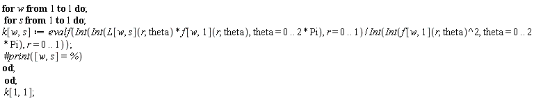 for w to 1 do for s to 1 do k[w, s] := evalf((Int(Int(L[w, s](r, theta)*f[w, 1](r, theta), theta = 0 .. 2*Pi), r = 0 .. 1))/(Int(Int(f[w, 1](r, theta)^2, theta = 0 .. 2*Pi), r = 0 .. 1))) end do end do; k[1, 1]