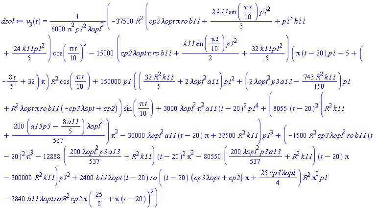 v[3](t) = (1/6000)*(-37500*R^2*(cp2*`&lambda;opt`*Pi*ro*b11+(2/3)*k11*sin((1/10)*Pi*t)*p1^2+p1^3*k11+(24/5)*k11*p1^2)*cos((1/10)*Pi*t)^2-15000*(cp2*`&lambda;opt`*Pi*ro*b11+(1/2)*k11*sin((1/10)*Pi*t)*p1^2+(32/5)*k11*p1^2)*(Pi*(t-20)*p1-5+(-(8/5)*t+32)*Pi)*R^2*cos((1/10)*Pi*t)+150000*p1*(((32/5)*R^2*k11+2*`&lambda;opt`^2*a11)*p1^2+(2*`&lambda;opt`^2*p3*a13-(743/150)*R^2*k11)*p1+R^2*`&lambda;opt`*Pi*ro*b11*(-cp3*`&lambda;opt`+cp2))*sin((1/10)*Pi*t)+3000*`&lambda;opt`^2*Pi^2*a11*(t-20)^2*p1^4+(8055*(t-20)^2*(R^2*k11+(200/537)*(a13*p3-(8/5)*a11)*`&lambda;opt`^2)*Pi^2-30000*`&lambda;opt`^2*a11*(t-20)*Pi+37500*R^2*k11)*p1^3+(-1500*R^2*cp3*`&lambda;opt`^2*ro*b11*(t-20)^2*Pi^3-12888*((200/537)*`&lambda;opt`^2*p3*a13+R^2*k11)*(t-20)^2*Pi^2-80550*((200/537)*`&lambda;opt`^2*p3*a13+R^2*k11)*(t-20)*Pi-300000*R^2*k11)*p1^2+2400*b11*`&lambda;opt`*(t-20)*ro*((t-20)*(cp3*`&lambda;opt`+cp2)*Pi+(25/4)*cp3*`&lambda;opt`)*R^2*Pi^2*p1-3840*b11*`&lambda;opt`*ro*R^2*cp2*Pi*(25/8+Pi*(t-20))^2)/(Pi^2*p1^2*`&lambda;opt`^2)