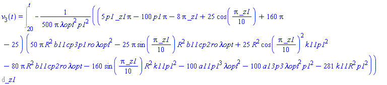v[3](t) = Int(-(1/500)*(5*p1*_z1*Pi-100*p1*Pi-8*Pi*_z1+25*cos((1/10)*Pi*_z1)+160*Pi-25)*(50*Pi*R^2*b11*cp3*p1*ro*`&lambda;opt`^2-25*Pi*sin((1/10)*Pi*_z1)*R^2*b11*cp2*ro*`&lambda;opt`+25*R^2*cos((1/10)*Pi*_z1)^2*k11*p1^2-80*Pi*R^2*b11*cp2*ro*`&lambda;opt`-160*sin((1/10)*Pi*_z1)*R^2*k11*p1^2-100*a11*p1^3*`&lambda;opt`^2-100*a13*p3*`&lambda;opt`^2*p1^2-281*k11*R^2*p1^2)/(Pi*`&lambda;opt`^2*p1^2), _z1 = 20 .. t)