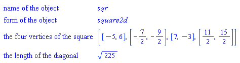GeometryDetail(["name of the object", sqr], ["form of the object", square2d], ["the four vertices of the square", [[-5, 6], [-7/2, -9/2], [7, -3], [11/2, 15/2]]], ["the length of the diagonal", sqrt(225)])