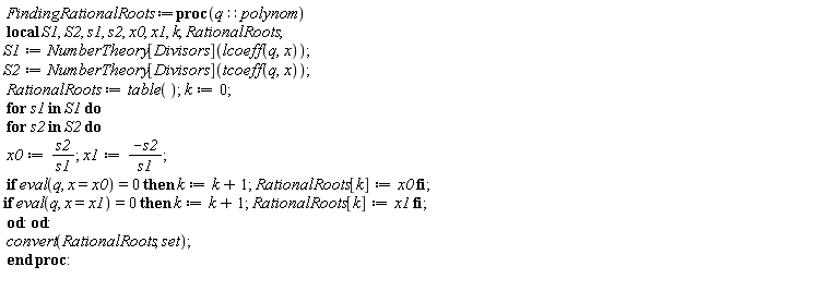 FindingRationalRoots := proc (q::polynom) local S1, S2, s1, s2, x0, x1, k, RationalRoots; S1 := NumberTheory[Divisors](lcoeff(q, x)); S2 := NumberTheory[Divisors](tcoeff(q, x)); RationalRoots := table(); k := 0; for s1 in S1 do for s2 in S2 do x0 := s2/s1; x1 := -s2/s1; if eval(q, x = x0) = 0 then k := k+1; RationalRoots[k] := x0 end if; if eval(q, x = x1) = 0 then k := k+1; RationalRoots[k] := x1 end if end do end do; convert(RationalRoots, set) end proc