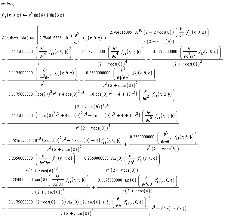 "restart;    `f__11`(r,theta,phi):=r^4 sin(6 theta) sin(3 phi):    L(r,theta,phi):=(2.784615385 10^10 ((&PartialD;)^2)/(&PartialD;r^2) `f__11`(r,theta,phi)+(2.784615385 10^10 (2+2 r cos(theta)) ((&PartialD;)/(&PartialD;r) `f__11`(r,theta,phi)))/(r (2+r cos(theta)))-(0.1175000000 (((&PartialD;)^4)/(&PartialD;theta^4) `f__11`(r,theta,phi)))/(r^4)-(0.1175000000 (((&PartialD;)^4)/(&PartialD;phi^4) `f__11`(r,theta,phi)))/((2+r cos(theta))^4)-(0.1175000000 (((&PartialD;)^4)/(&PartialD;phi^2&PartialD;r^2) `f__11`(r,theta,phi)))/((2+r cos(theta))^2)-(0.1175000000 (((&PartialD;)^4)/(&PartialD;r^2&PartialD;theta^2) `f__11`(r,theta,phi)))/(r^2)-(0.2350000000 (((&PartialD;)^4)/(&PartialD;phi^2&PartialD;theta^2) `f__11`(r,theta,phi)))/(r^2 (2+r cos(theta))^2)+(0.1175000000 ((cos(theta))^2 r^2+4 (cos(theta))^2 r^4+16 cos(theta) r^3-4+17 r^2) (((&PartialD;)^2)/(&PartialD;theta^2) `f__11`(r,theta,phi)))/((2+r cos(theta))^2 r^4)+(0.1175000000 (2 (cos(theta))^2 r^2+4 (cos(theta))^2 r^4+16 cos(theta) r^3+4+12 r^2) (((&PartialD;)^2)/(&PartialD;phi^2) `f__11`(r,theta,phi)))/(r^2 (2+r cos(theta))^4)-(2.784615385 10^10 (2 (cos(theta))^2 r^2+4 r cos(theta)+4) `f__11`(r,theta,phi))/(r^2 (2+r cos(theta))^2)+(0.2350000000 (((&PartialD;)^3)/(&PartialD;r&PartialD;theta^2) `f__11`(r,theta,phi)))/(r^3 (2+r cos(theta)))-(0.2350000000 (((&PartialD;)^3)/(&PartialD;phi^2&PartialD;r) `f__11`(r,theta,phi)))/(r (2+r cos(theta))^3)+(0.2350000000 sin(theta) (((&PartialD;)^3)/(&PartialD;theta^3) `f__11`(r,theta,phi)))/(r^3 (2+r cos(theta)))-(0.2350000000 sin(theta) (((&PartialD;)^3)/(&PartialD;phi^2&PartialD;theta) `f__11`(r,theta,phi)))/(r (2+r cos(theta))^3)+(0.1175000000 sin(theta) (((&PartialD;)^3)/(&PartialD;r^2&PartialD;theta) `f__11`(r,theta,phi)))/(r (2+r cos(theta)))-(0.1175000000 (2 r cos(theta)+3) sin(theta) (2 r cos(theta)+5) ((&PartialD;)/(&PartialD;theta) `f__11`(r,theta,phi)))/(r (2+r cos(theta))^3)) r^4 sin(6 theta) sin(3 phi):"