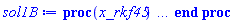 proc (x_rkf45) local _res, _dat, _vars, _solnproc, _xout, _ndsol, _pars, _n, _i; option `Copyright (c) 2000 by Waterloo Maple Inc. All rights reserved.`; if 1 < nargs then error "invalid input: too many arguments" end if; _EnvDSNumericSaveDigits := Digits; Digits := 15; if _EnvInFsolve = true then _xout := evalf[_EnvDSNumericSaveDigits](x_rkf45) else _xout := evalf(x_rkf45) end if; _dat := Array(1..4, {(1) = proc (_xin) local _xout, _dtbl, _dat, _vmap, _x0, _y0, _val, _dig, _n, _ne, _nd, _nv, _pars, _ini, _par, _i, _j, _k, _src; option `Copyright (c) 2002 by Waterloo Maple Inc. All rights reserved.`; table( [( "complex" ) = false ] ) _xout := _xin; _pars := []; _dtbl := array( 1 .. 4, [( 1 ) = (array( 1 .. 26, [( 1 ) = (datatype = float[8], order = C_order, storage = rectangular), ( 2 ) = (datatype = float[8], order = C_order, storage = rectangular), ( 3 ) = ([0, 0, 0, Array(1..0, 1..2, {}, datatype = float[8], order = C_order)]), ( 4 ) = (Array(1..63, {(1) = 2, (2) = 2, (3) = 0, (4) = 0, (5) = 0, (6) = 0, (7) = 1, (8) = 0, (9) = 0, (10) = 0, (11) = 0, (12) = 0, (13) = 0, (14) = 0, (15) = 0, (16) = 0, (17) = 0, (18) = 1, (19) = 30000, (20) = 0, (21) = 0, (22) = 1, (23) = 4, (24) = 0, (25) = 1, (26) = 15, (27) = 1, (28) = 0, (29) = 1, (30) = 3, (31) = 3, (32) = 0, (33) = 1, (34) = 0, (35) = 0, (36) = 0, (37) = 0, (38) = 0, (39) = 0, (40) = 0, (41) = 0, (42) = 0, (43) = 1, (44) = 0, (45) = 0, (46) = 0, (47) = 0, (48) = 0, (49) = 0, (50) = 50, (51) = 1, (52) = 0, (53) = 0, (54) = 0, (55) = 0, (56) = 0, (57) = 0, (58) = 0, (59) = 10000, (60) = 0, (61) = 1000, (62) = 0, (63) = 0}, datatype = integer[8])), ( 5 ) = (Array(1..28, {(1) = .0, (2) = 0.10e-5, (3) = .0, (4) = 0.500001e-14, (5) = .0, (6) = 0.5047658755841546e-2, (7) = .0, (8) = 0.10e-5, (9) = .0, (10) = .0, (11) = .0, (12) = .0, (13) = 1.0, (14) = .0, (15) = .49999999999999, (16) = .0, (17) = 1.0, (18) = 1.0, (19) = .0, (20) = .0, (21) = 1.0, (22) = 1.0, (23) = .0, (24) = .0, (25) = 0.10e-14, (26) = .0, (27) = .0, (28) = .0}, datatype = float[8], order = C_order)), ( 6 ) = (Array(1..2, {(1) = 1.0, (2) = 11.0}, datatype = float[8], order = C_order)), ( 7 ) = ([Array(1..4, 1..7, {(1, 1) = .0, (1, 2) = .203125, (1, 3) = .3046875, (1, 4) = .75, (1, 5) = .8125, (1, 6) = .40625, (1, 7) = .8125, (2, 1) = 0.6378173828125e-1, (2, 2) = .0, (2, 3) = .279296875, (2, 4) = .27237892150878906, (2, 5) = -0.9686851501464844e-1, (2, 6) = 0.1956939697265625e-1, (2, 7) = .5381584167480469, (3, 1) = 0.31890869140625e-1, (3, 2) = .0, (3, 3) = -.34375, (3, 4) = -.335235595703125, (3, 5) = .2296142578125, (3, 6) = .41748046875, (3, 7) = 11.480712890625, (4, 1) = 0.9710520505905151e-1, (4, 2) = .0, (4, 3) = .40350341796875, (4, 4) = 0.20297467708587646e-1, (4, 5) = -0.6054282188415527e-2, (4, 6) = -0.4770040512084961e-1, (4, 7) = .77858567237854}, datatype = float[8], order = C_order), Array(1..6, 1..6, {(1, 1) = .0, (1, 2) = .0, (1, 3) = .0, (1, 4) = .0, (1, 5) = .0, (1, 6) = 1.0, (2, 1) = .25, (2, 2) = .0, (2, 3) = .0, (2, 4) = .0, (2, 5) = .0, (2, 6) = 1.0, (3, 1) = .1875, (3, 2) = .5625, (3, 3) = .0, (3, 4) = .0, (3, 5) = .0, (3, 6) = 2.0, (4, 1) = .23583984375, (4, 2) = -.87890625, (4, 3) = .890625, (4, 4) = .0, (4, 5) = .0, (4, 6) = .2681884765625, (5, 1) = .1272735595703125, (5, 2) = -.5009765625, (5, 3) = .44921875, (5, 4) = -0.128936767578125e-1, (5, 5) = .0, (5, 6) = 0.626220703125e-1, (6, 1) = -0.927734375e-1, (6, 2) = .626220703125, (6, 3) = -.4326171875, (6, 4) = .1418304443359375, (6, 5) = -0.861053466796875e-1, (6, 6) = .3131103515625}, datatype = float[8], order = C_order), Array(1..6, {(1) = .0, (2) = .386, (3) = .21, (4) = .63, (5) = 1.0, (6) = 1.0}, datatype = float[8], order = C_order), Array(1..6, {(1) = .25, (2) = -.1043, (3) = .1035, (4) = -0.362e-1, (5) = .0, (6) = .0}, datatype = float[8], order = C_order), Array(1..6, 1..5, {(1, 1) = .0, (1, 2) = .0, (1, 3) = .0, (1, 4) = .0, (1, 5) = .0, (2, 1) = 1.544, (2, 2) = .0, (2, 3) = .0, (2, 4) = .0, (2, 5) = .0, (3, 1) = .9466785280815533, (3, 2) = .25570116989825814, (3, 3) = .0, (3, 4) = .0, (3, 5) = .0, (4, 1) = 3.3148251870684886, (4, 2) = 2.896124015972123, (4, 3) = .9986419139977808, (4, 4) = .0, (4, 5) = .0, (5, 1) = 1.2212245092262748, (5, 2) = 6.019134481287752, (5, 3) = 12.537083329320874, (5, 4) = -.687886036105895, (5, 5) = .0, (6, 1) = 1.2212245092262748, (6, 2) = 6.019134481287752, (6, 3) = 12.537083329320874, (6, 4) = -.687886036105895, (6, 5) = 1.0}, datatype = float[8], order = C_order), Array(1..6, 1..5, {(1, 1) = .0, (1, 2) = .0, (1, 3) = .0, (1, 4) = .0, (1, 5) = .0, (2, 1) = -5.6688, (2, 2) = .0, (2, 3) = .0, (2, 4) = .0, (2, 5) = .0, (3, 1) = -2.4300933568337584, (3, 2) = -.20635991570891224, (3, 3) = .0, (3, 4) = .0, (3, 5) = .0, (4, 1) = -.10735290581452621, (4, 2) = -9.594562251021896, (4, 3) = -20.470286148096154, (4, 4) = .0, (4, 5) = .0, (5, 1) = 7.496443313968615, (5, 2) = -10.246804314641219, (5, 3) = -33.99990352819906, (5, 4) = 11.708908932061595, (5, 5) = .0, (6, 1) = 8.083246795922411, (6, 2) = -7.981132988062785, (6, 3) = -31.52159432874373, (6, 4) = 16.319305431231363, (6, 5) = -6.0588182388340535}, datatype = float[8], order = C_order), Array(1..3, 1..5, {(1, 1) = .0, (1, 2) = .0, (1, 3) = .0, (1, 4) = .0, (1, 5) = .0, (2, 1) = 10.126235083446911, (2, 2) = -7.487995877607633, (2, 3) = -34.800918615557414, (2, 4) = -7.9927717075687275, (2, 5) = 1.0251377232956207, (3, 1) = -.6762803392806898, (3, 2) = 6.087714651678606, (3, 3) = 16.43084320892463, (3, 4) = 24.767225114183653, (3, 5) = -6.5943891257167815}, datatype = float[8], order = C_order)]), ( 9 ) = ([Array(1..2, {(1) = .1, (2) = .1}, datatype = float[8], order = C_order), Array(1..2, {(1) = .0, (2) = .0}, datatype = float[8], order = C_order), Array(1..2, {(1) = .0, (2) = .0}, datatype = float[8], order = C_order), Array(1..2, {(1) = .0, (2) = .0}, datatype = float[8], order = C_order), Array(1..2, {(1) = .0, (2) = .0}, datatype = float[8], order = C_order), Array(1..2, 1..2, {(1, 1) = .0, (1, 2) = .0, (2, 1) = .0, (2, 2) = .0}, datatype = float[8], order = C_order), Array(1..2, 1..2, {(1, 1) = .0, (1, 2) = .0, (2, 1) = .0, (2, 2) = .0}, datatype = float[8], order = C_order), Array(1..2, {(1) = .0, (2) = .0}, datatype = float[8], order = C_order), Array(1..2, 1..2, {(1, 1) = .0, (1, 2) = .0, (2, 1) = .0, (2, 2) = .0}, datatype = float[8], order = C_order), Array(1..2, 1..6, {(1, 1) = .0, (1, 2) = .0, (1, 3) = .0, (1, 4) = .0, (1, 5) = .0, (1, 6) = .0, (2, 1) = .0, (2, 2) = .0, (2, 3) = .0, (2, 4) = .0, (2, 5) = .0, (2, 6) = .0}, datatype = float[8], order = C_order), Array(1..2, {(1) = 0, (2) = 0}, datatype = integer[8]), Array(1..2, {(1) = .0, (2) = .0}, datatype = float[8], order = C_order), Array(1..2, {(1) = .0, (2) = .0}, datatype = float[8], order = C_order), Array(1..2, {(1) = .0, (2) = .0}, datatype = float[8], order = C_order), Array(1..2, {(1) = .0, (2) = .0}, datatype = float[8], order = C_order), Array(1..2, {(1) = .0, (2) = .0}, datatype = float[8], order = C_order), Array(1..4, {(1) = .0, (2) = .0, (3) = .0, (4) = .0}, datatype = float[8], order = C_order), Array(1..2, {(1) = 0, (2) = 0}, datatype = integer[8])]), ( 8 ) = ([Array(1..2, {(1) = 1.0, (2) = 11.0}, datatype = float[8], order = C_order), Array(1..2, {(1) = .0, (2) = .0}, datatype = float[8], order = C_order), Array(1..2, {(1) = 11.0, (2) = -10.0}, datatype = float[8], order = C_order), 0, 0]), ( 11 ) = (Array(1..6, 0..2, {(1, 1) = .0, (1, 2) = .0, (2, 0) = .0, (2, 1) = .0, (2, 2) = .0, (3, 0) = .0, (3, 1) = .0, (3, 2) = .0, (4, 0) = .0, (4, 1) = .0, (4, 2) = .0, (5, 0) = .0, (5, 1) = .0, (5, 2) = .0, (6, 0) = .0, (6, 1) = .0, (6, 2) = .0}, datatype = float[8], order = C_order)), ( 10 ) = ([proc (N, X, Y, YP) option `[Y[1] = y(x), Y[2] = diff(y(x),x)]`; YP[2] := 99*sin(X)-10*Y[1]; YP[1] := Y[2]; 0 end proc, -1, 0, 0, 0, 0, 0, 0, 0, 0]), ( 13 ) = (), ( 12 ) = (), ( 15 ) = ("rkf45"), ( 14 ) = ([0, 0]), ( 18 ) = ([]), ( 19 ) = (0), ( 16 ) = ([0, 0, 0, 0, 0, []]), ( 17 ) = ([proc (N, X, Y, YP) option `[Y[1] = y(x), Y[2] = diff(y(x),x)]`; YP[2] := 99*sin(X)-10*Y[1]; YP[1] := Y[2]; 0 end proc, -1, 0, 0, 0, 0, 0, 0, 0, 0]), ( 22 ) = (0), ( 23 ) = (0), ( 20 ) = ([]), ( 21 ) = (0), ( 26 ) = (Array(1..0, {})), ( 25 ) = (Array(1..0, {})), ( 24 ) = (0)  ] ))  ] ); _y0 := Array(0..2, {(1) = 0., (2) = 1.}); _vmap := array( 1 .. 2, [( 1 ) = (1), ( 2 ) = (2)  ] ); _x0 := _dtbl[1][5][5]; _n := _dtbl[1][4][1]; _ne := _dtbl[1][4][3]; _nd := _dtbl[1][4][4]; _nv := _dtbl[1][4][16]; if not type(_xout, 'numeric') then if member(_xout, ["start", "left", "right"]) then if _Env_smart_dsolve_numeric = true or _dtbl[1][4][10] = 1 then if _xout = "left" then if type(_dtbl[2], 'table') then return _dtbl[2][5][1] end if elif _xout = "right" then if type(_dtbl[3], 'table') then return _dtbl[3][5][1] end if end if end if; return _dtbl[1][5][5] elif _xout = "method" then return _dtbl[1][15] elif _xout = "storage" then return evalb(_dtbl[1][4][10] = 1) elif _xout = "leftdata" then if not type(_dtbl[2], 'array') then return NULL else return eval(_dtbl[2]) end if elif _xout = "rightdata" then if not type(_dtbl[3], 'array') then return NULL else return eval(_dtbl[3]) end if elif _xout = "enginedata" then return eval(_dtbl[1]) elif _xout = "enginereset" then _dtbl[2] := evaln(_dtbl[2]); _dtbl[3] := evaln(_dtbl[3]); return NULL elif _xout = "initial" then return procname(_y0[0]) elif _xout = "laxtol" then return _dtbl[`if`(member(_dtbl[4], {2, 3}), _dtbl[4], 1)][5][18] elif _xout = "numfun" then return `if`(member(_dtbl[4], {2, 3}), _dtbl[_dtbl[4]][4][18], 0) elif _xout = "parameters" then return [seq(_y0[_n+_i], _i = 1 .. nops(_pars))] elif _xout = "initial_and_parameters" then return procname(_y0[0]), [seq(_y0[_n+_i], _i = 1 .. nops(_pars))] elif _xout = "last" then if _dtbl[4] <> 2 and _dtbl[4] <> 3 or _x0-_dtbl[_dtbl[4]][5][1] = 0. then error "no information is available on last computed point" else _xout := _dtbl[_dtbl[4]][5][1] end if elif _xout = "function" then if _dtbl[1][4][33]-2. = 0 then return eval(_dtbl[1][10], 1) else return eval(_dtbl[1][10][1], 1) end if elif _xout = "map" then return copy(_vmap) elif type(_xin, `=`) and type(rhs(_xin), 'list') and member(lhs(_xin), {"initial", "parameters", "initial_and_parameters"}) then _ini, _par := [], []; if lhs(_xin) = "initial" then _ini := rhs(_xin) elif lhs(_xin) = "parameters" then _par := rhs(_xin) elif select(type, rhs(_xin), `=`) <> [] then _par, _ini := selectremove(type, rhs(_xin), `=`) elif nops(rhs(_xin)) < nops(_pars)+1 then error "insufficient data for specification of initial and parameters" else _par := rhs(_xin)[-nops(_pars) .. -1]; _ini := rhs(_xin)[1 .. -nops(_pars)-1] end if; _xout := lhs(_xout); _i := false; if _par <> [] then _i := `dsolve/numeric/process_parameters`(_n, _pars, _par, _y0) end if; if _ini <> [] then _i := `dsolve/numeric/process_initial`(_n-_ne, _ini, _y0, _pars, _vmap) or _i end if; if _i then `dsolve/numeric/SC/reinitialize`(_dtbl, _y0, _n, procname, _pars); if _Env_smart_dsolve_numeric = true and type(_y0[0], 'numeric') and _dtbl[1][4][10] <> 1 then procname("right") := _y0[0]; procname("left") := _y0[0] end if end if; if _xout = "initial" then return [_y0[0], seq(_y0[_vmap[_i]], _i = 1 .. _n-_ne)] elif _xout = "parameters" then return [seq(_y0[_n+_i], _i = 1 .. nops(_pars))] else return [_y0[0], seq(_y0[_vmap[_i]], _i = 1 .. _n-_ne)], [seq(_y0[_n+_i], _i = 1 .. nops(_pars))] end if elif _xin = "eventstop" then if _nv = 0 then error "this solution has no events" end if; _i := _dtbl[4]; if _i <> 2 and _i <> 3 then return 0 end if; if _dtbl[_i][4][10] = 1 and assigned(_dtbl[5-_i]) and _dtbl[_i][4][9] < 100 and 100 <= _dtbl[5-_i][4][9] then _i := 5-_i; _dtbl[4] := _i; _j := round(_dtbl[_i][4][17]); return round(_dtbl[_i][3][1][_j, 1]) elif 100 <= _dtbl[_i][4][9] then _j := round(_dtbl[_i][4][17]); return round(_dtbl[_i][3][1][_j, 1]) else return 0 end if elif _xin = "eventstatus" then if _nv = 0 then error "this solution has no events" end if; _i := [selectremove(proc (a) options operator, arrow; _dtbl[1][3][1][a, 7] = 1 end proc, {seq(_j, _j = 1 .. round(_dtbl[1][3][1][_nv+1, 1]))})]; return ':-enabled' = _i[1], ':-disabled' = _i[2] elif _xin = "eventclear" then if _nv = 0 then error "this solution has no events" end if; _i := _dtbl[4]; if _i <> 2 and _i <> 3 then error "no events to clear" end if; if _dtbl[_i][4][10] = 1 and assigned(_dtbl[5-_i]) and _dtbl[_i][4][9] < 100 and 100 < _dtbl[5-_i][4][9] then _dtbl[4] := 5-_i; _i := 5-_i end if; if _dtbl[_i][4][9] < 100 then error "no events to clear" elif _nv < _dtbl[_i][4][9]-100 then error "event error condition cannot be cleared" else _j := _dtbl[_i][4][9]-100; if irem(round(_dtbl[_i][3][1][_j, 4]), 2) = 1 then error "retriggerable events cannot be cleared" end if; _j := round(_dtbl[_i][3][1][_j, 1]); for _k to _nv do if _dtbl[_i][3][1][_k, 1] = _j then if _dtbl[_i][3][1][_k, 2] = 3 then error "range events cannot be cleared" end if; _dtbl[_i][3][1][_k, 8] := _dtbl[_i][3][1][_nv+1, 8] end if end do; _dtbl[_i][4][17] := 0; _dtbl[_i][4][9] := 0; if _dtbl[1][4][10] = 1 then if _i = 2 then try procname(procname("left")) catch:  end try else try procname(procname("right")) catch:  end try end if end if end if; return  elif type(_xin, `=`) and member(lhs(_xin), {"eventdisable", "eventenable"}) then if _nv = 0 then error "this solution has no events" end if; if type(rhs(_xin), {('list')('posint'), ('set')('posint')}) then _i := {op(rhs(_xin))} elif type(rhs(_xin), 'posint') then _i := {rhs(_xin)} else error "event identifiers must be integers in the range 1..%1", round(_dtbl[1][3][1][_nv+1, 1]) end if; if select(proc (a) options operator, arrow; _nv < a end proc, _i) <> {} then error "event identifiers must be integers in the range 1..%1", round(_dtbl[1][3][1][_nv+1, 1]) end if; _k := {}; for _j to _nv do if member(round(_dtbl[1][3][1][_j, 1]), _i) then _k := `union`(_k, {_j}) end if end do; _i := _k; if lhs(_xin) = "eventdisable" then _dtbl[4] := 0; _j := [evalb(assigned(_dtbl[2]) and member(_dtbl[2][4][17], _i)), evalb(assigned(_dtbl[3]) and member(_dtbl[3][4][17], _i))]; for _k in _i do _dtbl[1][3][1][_k, 7] := 0; if assigned(_dtbl[2]) then _dtbl[2][3][1][_k, 7] := 0 end if; if assigned(_dtbl[3]) then _dtbl[3][3][1][_k, 7] := 0 end if end do; if _j[1] then for _k to _nv+1 do if _k <= _nv and not type(_dtbl[2][3][4][_k, 1], 'undefined') then userinfo(3, {'events', 'eventreset'}, `reinit #2, event code `, _k, ` to defined init `, _dtbl[2][3][4][_k, 1]); _dtbl[2][3][1][_k, 8] := _dtbl[2][3][4][_k, 1] elif _dtbl[2][3][1][_k, 2] = 0 and irem(iquo(round(_dtbl[2][3][1][_k, 4]), 32), 2) = 1 then userinfo(3, {'events', 'eventreset'}, `reinit #2, event code `, _k, ` to rate hysteresis init `, _dtbl[2][5][24]); _dtbl[2][3][1][_k, 8] := _dtbl[2][5][24] elif _dtbl[2][3][1][_k, 2] = 0 and irem(iquo(round(_dtbl[2][3][1][_k, 4]), 2), 2) = 0 then userinfo(3, {'events', 'eventreset'}, `reinit #2, event code `, _k, ` to initial init `, _x0); _dtbl[2][3][1][_k, 8] := _x0 else userinfo(3, {'events', 'eventreset'}, `reinit #2, event code `, _k, ` to fireinitial init `, _x0-1); _dtbl[2][3][1][_k, 8] := _x0-1 end if end do; _dtbl[2][4][17] := 0; _dtbl[2][4][9] := 0; if _dtbl[1][4][10] = 1 then procname(procname("left")) end if end if; if _j[2] then for _k to _nv+1 do if _k <= _nv and not type(_dtbl[3][3][4][_k, 2], 'undefined') then userinfo(3, {'events', 'eventreset'}, `reinit #3, event code `, _k, ` to defined init `, _dtbl[3][3][4][_k, 2]); _dtbl[3][3][1][_k, 8] := _dtbl[3][3][4][_k, 2] elif _dtbl[3][3][1][_k, 2] = 0 and irem(iquo(round(_dtbl[3][3][1][_k, 4]), 32), 2) = 1 then userinfo(3, {'events', 'eventreset'}, `reinit #3, event code `, _k, ` to rate hysteresis init `, _dtbl[3][5][24]); _dtbl[3][3][1][_k, 8] := _dtbl[3][5][24] elif _dtbl[3][3][1][_k, 2] = 0 and irem(iquo(round(_dtbl[3][3][1][_k, 4]), 2), 2) = 0 then userinfo(3, {'events', 'eventreset'}, `reinit #3, event code `, _k, ` to initial init `, _x0); _dtbl[3][3][1][_k, 8] := _x0 else userinfo(3, {'events', 'eventreset'}, `reinit #3, event code `, _k, ` to fireinitial init `, _x0+1); _dtbl[3][3][1][_k, 8] := _x0+1 end if end do; _dtbl[3][4][17] := 0; _dtbl[3][4][9] := 0; if _dtbl[1][4][10] = 1 then procname(procname("right")) end if end if else for _k in _i do _dtbl[1][3][1][_k, 7] := 1 end do; _dtbl[2] := evaln(_dtbl[2]); _dtbl[3] := evaln(_dtbl[3]); _dtbl[4] := 0; if _dtbl[1][4][10] = 1 then if _x0 <= procname("right") then try procname(procname("right")) catch:  end try end if; if procname("left") <= _x0 then try procname(procname("left")) catch:  end try end if end if end if; return  elif type(_xin, `=`) and lhs(_xin) = "eventfired" then if not type(rhs(_xin), 'list') then error "'eventfired' must be specified as a list" end if; if _nv = 0 then error "this solution has no events" end if; if _dtbl[4] <> 2 and _dtbl[4] <> 3 then error "'direction' must be set prior to calling/setting 'eventfired'" end if; _i := _dtbl[4]; _val := NULL; if not assigned(_EnvEventRetriggerWarned) then _EnvEventRetriggerWarned := false end if; for _k in rhs(_xin) do if type(_k, 'integer') then _src := _k elif type(_k, 'integer' = 'anything') and type(evalf(rhs(_k)), 'numeric') then _k := lhs(_k) = evalf[max(Digits, 18)](rhs(_k)); _src := lhs(_k) else error "'eventfired' entry is not valid: %1", _k end if; if _src < 1 or round(_dtbl[1][3][1][_nv+1, 1]) < _src then error "event identifiers must be integers in the range 1..%1", round(_dtbl[1][3][1][_nv+1, 1]) end if; _src := {seq(`if`(_dtbl[1][3][1][_j, 1]-_src = 0., _j, NULL), _j = 1 .. _nv)}; if nops(_src) <> 1 then error "'eventfired' can only be set/queried for root-finding events and time/interval events" end if; _src := _src[1]; if _dtbl[1][3][1][_src, 2] <> 0. and _dtbl[1][3][1][_src, 2]-2. <> 0. then error "'eventfired' can only be set/queried for root-finding events and time/interval events" elif irem(round(_dtbl[1][3][1][_src, 4]), 2) = 1 then if _EnvEventRetriggerWarned = false then WARNING(`'eventfired' has no effect on events that retrigger`) end if; _EnvEventRetriggerWarned := true end if; if _dtbl[_i][3][1][_src, 2] = 0 and irem(iquo(round(_dtbl[_i][3][1][_src, 4]), 32), 2) = 1 then _val := _val, undefined elif type(_dtbl[_i][3][4][_src, _i-1], 'undefined') or _i = 2 and _dtbl[2][3][1][_src, 8] < _dtbl[2][3][4][_src, 1] or _i = 3 and _dtbl[3][3][4][_src, 2] < _dtbl[3][3][1][_src, 8] then _val := _val, _dtbl[_i][3][1][_src, 8] else _val := _val, _dtbl[_i][3][4][_src, _i-1] end if; if type(_k, `=`) then if _dtbl[_i][3][1][_src, 2] = 0 and irem(iquo(round(_dtbl[_i][3][1][_src, 4]), 32), 2) = 1 then error "cannot set event code for a rate hysteresis event" end if; userinfo(3, {'events', 'eventreset'}, `manual set event code `, _src, ` to value `, rhs(_k)); _dtbl[_i][3][1][_src, 8] := rhs(_k); _dtbl[_i][3][4][_src, _i-1] := rhs(_k) end if end do; return [_val] elif type(_xin, `=`) and lhs(_xin) = "direction" then if not member(rhs(_xin), {-1, 1, ':-left', ':-right'}) then error "'direction' must be specified as either '1' or 'right' (positive) or '-1' or 'left' (negative)" end if; _src := `if`(_dtbl[4] = 2, -1, `if`(_dtbl[4] = 3, 1, undefined)); _i := `if`(member(rhs(_xin), {1, ':-right'}), 3, 2); _dtbl[4] := _i; _dtbl[_i] := `dsolve/numeric/SC/IVPdcopy`(_dtbl[1], `if`(assigned(_dtbl[_i]), _dtbl[_i], NULL)); if 0 < _nv then for _j to _nv+1 do if _j <= _nv and not type(_dtbl[_i][3][4][_j, _i-1], 'undefined') then userinfo(3, {'events', 'eventreset'}, `reinit #4, event code `, _j, ` to defined init `, _dtbl[_i][3][4][_j, _i-1]); _dtbl[_i][3][1][_j, 8] := _dtbl[_i][3][4][_j, _i-1] elif _dtbl[_i][3][1][_j, 2] = 0 and irem(iquo(round(_dtbl[_i][3][1][_j, 4]), 32), 2) = 1 then userinfo(3, {'events', 'eventreset'}, `reinit #4, event code `, _j, ` to rate hysteresis init `, _dtbl[_i][5][24]); _dtbl[_i][3][1][_j, 8] := _dtbl[_i][5][24] elif _dtbl[_i][3][1][_j, 2] = 0 and irem(iquo(round(_dtbl[_i][3][1][_j, 4]), 2), 2) = 0 then userinfo(3, {'events', 'eventreset'}, `reinit #4, event code `, _j, ` to initial init `, _x0); _dtbl[_i][3][1][_j, 8] := _x0 else userinfo(3, {'events', 'eventreset'}, `reinit #4, event code `, _j, ` to fireinitial init `, _x0-2*_i+5.0); _dtbl[_i][3][1][_j, 8] := _x0-2*_i+5.0 end if end do end if; return _src elif _xin = "eventcount" then if _dtbl[1][3][1] = 0 or _dtbl[4] <> 2 and _dtbl[4] <> 3 then return 0 else return round(_dtbl[_dtbl[4]][3][1][_nv+1, 12]) end if else return "procname" end if end if; if _xout = _x0 then return [_x0, seq(evalf(_dtbl[1][6][_vmap[_i]]), _i = 1 .. _n-_ne)] end if; _i := `if`(_x0 <= _xout, 3, 2); if _xin = "last" and 0 < _dtbl[_i][4][9] and _dtbl[_i][4][9] < 100 then _dat := eval(_dtbl[_i], 2); _j := _dat[4][20]; return [_dat[11][_j, 0], seq(_dat[11][_j, _vmap[_i]], _i = 1 .. _n-_ne-_nd), seq(_dat[8][1][_vmap[_i]], _i = _n-_ne-_nd+1 .. _n-_ne)] end if; if not type(_dtbl[_i], 'array') then _dtbl[_i] := `dsolve/numeric/SC/IVPdcopy`(_dtbl[1], `if`(assigned(_dtbl[_i]), _dtbl[_i], NULL)); if 0 < _nv then for _j to _nv+1 do if _j <= _nv and not type(_dtbl[_i][3][4][_j, _i-1], 'undefined') then userinfo(3, {'events', 'eventreset'}, `reinit #5, event code `, _j, ` to defined init `, _dtbl[_i][3][4][_j, _i-1]); _dtbl[_i][3][1][_j, 8] := _dtbl[_i][3][4][_j, _i-1] elif _dtbl[_i][3][1][_j, 2] = 0 and irem(iquo(round(_dtbl[_i][3][1][_j, 4]), 32), 2) = 1 then userinfo(3, {'events', 'eventreset'}, `reinit #5, event code `, _j, ` to rate hysteresis init `, _dtbl[_i][5][24]); _dtbl[_i][3][1][_j, 8] := _dtbl[_i][5][24] elif _dtbl[_i][3][1][_j, 2] = 0 and irem(iquo(round(_dtbl[_i][3][1][_j, 4]), 2), 2) = 0 then userinfo(3, {'events', 'eventreset'}, `reinit #5, event code `, _j, ` to initial init `, _x0); _dtbl[_i][3][1][_j, 8] := _x0 else userinfo(3, {'events', 'eventreset'}, `reinit #5, event code `, _j, ` to fireinitial init `, _x0-2*_i+5.0); _dtbl[_i][3][1][_j, 8] := _x0-2*_i+5.0 end if end do end if end if; if _xin <> "last" then if 0 < 0 then if `dsolve/numeric/checkglobals`(op(_dtbl[1][14]), _pars, _n, _y0) then `dsolve/numeric/SC/reinitialize`(_dtbl, _y0, _n, procname, _pars, _i) end if end if; if _dtbl[1][4][7] = 0 then error "parameters must be initialized before solution can be computed" end if end if; _dat := eval(_dtbl[_i], 2); _dtbl[4] := _i; try _src := `dsolve/numeric/SC/IVPrun`(_dat, _xout) catch: userinfo(2, `dsolve/debug`, print(`Exception in solnproc:`, [lastexception][2 .. -1])); error  end try; if _dat[17] <> _dtbl[1][17] then _dtbl[1][17] := _dat[17]; _dtbl[1][10] := _dat[10] end if; if _src = 0 and 100 < _dat[4][9] then _val := _dat[3][1][_nv+1, 8] else _val := _dat[11][_dat[4][20], 0] end if; if _src <> 0 or _dat[4][9] <= 0 then _dtbl[1][5][1] := _xout else _dtbl[1][5][1] := _val end if; if _i = 3 and _val < _xout then Rounding := -infinity; if _dat[4][9] = 1 then error "cannot evaluate the solution further right of %1, probably a singularity", evalf[8](_val) elif _dat[4][9] = 2 then error "cannot evaluate the solution further right of %1, maxfun limit exceeded (see ?dsolve,maxfun for details)", evalf[8](_val) elif _dat[4][9] = 3 then if _dat[4][25] = 3 then error "cannot evaluate the solution past the initial point, problem may be initially singular or improperly set up" else error "cannot evaluate the solution past the initial point, problem may be complex, initially singular or improperly set up" end if elif _dat[4][9] = 4 then error "cannot evaluate the solution further right of %1, accuracy goal cannot be achieved with specified 'minstep'", evalf[8](_val) elif _dat[4][9] = 5 then error "cannot evaluate the solution further right of %1, too many step failures, tolerances may be too loose for problem", evalf[8](_val) elif _dat[4][9] = 6 then error "cannot evaluate the solution further right of %1, cannot downgrade delay storage for problems with delay derivative order > 1, try increasing delaypts", evalf[8](_val) elif _dat[4][9] = 10 then error "cannot evaluate the solution further right of %1, interrupt requested", evalf[8](_val) elif 100 < _dat[4][9] then if _dat[4][9]-100 = _nv+1 then error "constraint projection failure on event at t=%1", evalf[8](_val) elif _dat[4][9]-100 = _nv+2 then error "index-1 and derivative evaluation failure on event at t=%1", evalf[8](_val) elif _dat[4][9]-100 = _nv+3 then error "maximum number of event iterations reached (%1) at t=%2", round(_dat[3][1][_nv+1, 3]), evalf[8](_val) else if _Env_dsolve_nowarnstop <> true then `dsolve/numeric/warning`(StringTools:-FormatMessage("cannot evaluate the solution further right of %1, event #%2 triggered a halt", evalf[8](_val), round(_dat[3][1][_dat[4][9]-100, 1]))) end if; Rounding := 'nearest'; _xout := _val end if else error "cannot evaluate the solution further right of %1", evalf[8](_val) end if elif _i = 2 and _xout < _val then Rounding := infinity; if _dat[4][9] = 1 then error "cannot evaluate the solution further left of %1, probably a singularity", evalf[8](_val) elif _dat[4][9] = 2 then error "cannot evaluate the solution further left of %1, maxfun limit exceeded (see ?dsolve,maxfun for details)", evalf[8](_val) elif _dat[4][9] = 3 then if _dat[4][25] = 3 then error "cannot evaluate the solution past the initial point, problem may be initially singular or improperly set up" else error "cannot evaluate the solution past the initial point, problem may be complex, initially singular or improperly set up" end if elif _dat[4][9] = 4 then error "cannot evaluate the solution further left of %1, accuracy goal cannot be achieved with specified 'minstep'", evalf[8](_val) elif _dat[4][9] = 5 then error "cannot evaluate the solution further left of %1, too many step failures, tolerances may be too loose for problem", evalf[8](_val) elif _dat[4][9] = 6 then error "cannot evaluate the solution further left of %1, cannot downgrade delay storage for problems with delay derivative order > 1, try increasing delaypts", evalf[8](_val) elif _dat[4][9] = 10 then error "cannot evaluate the solution further right of %1, interrupt requested", evalf[8](_val) elif 100 < _dat[4][9] then if _dat[4][9]-100 = _nv+1 then error "constraint projection failure on event at t=%1", evalf[8](_val) elif _dat[4][9]-100 = _nv+2 then error "index-1 and derivative evaluation failure on event at t=%1", evalf[8](_val) elif _dat[4][9]-100 = _nv+3 then error "maximum number of event iterations reached (%1) at t=%2", round(_dat[3][1][_nv+1, 3]), evalf[8](_val) else if _Env_dsolve_nowarnstop <> true then `dsolve/numeric/warning`(StringTools:-FormatMessage("cannot evaluate the solution further left of %1, event #%2 triggered a halt", evalf[8](_val), round(_dat[3][1][_dat[4][9]-100, 1]))) end if; Rounding := 'nearest'; _xout := _val end if else error "cannot evaluate the solution further left of %1", evalf[8](_val) end if end if; if _EnvInFsolve = true then _dig := _dat[4][26]; if type(_EnvDSNumericSaveDigits, 'posint') then _dat[4][26] := _EnvDSNumericSaveDigits else _dat[4][26] := Digits end if; _Env_dsolve_SC_native := true; if _dat[4][25] = 1 then _i := 1; _dat[4][25] := 2 else _i := _dat[4][25] end if; _val := `dsolve/numeric/SC/IVPval`(_dat, _xout, _src); _dat[4][25] := _i; _dat[4][26] := _dig; [_xout, seq(_val[_vmap[_i]], _i = 1 .. _n-_ne)] else Digits := _dat[4][26]; _val := `dsolve/numeric/SC/IVPval`(eval(_dat, 2), _xout, _src); [_xout, seq(_val[_vmap[_i]], _i = 1 .. _n-_ne)] end if end proc, (2) = Array(0..0, {}), (3) = [x, y(x), diff(y(x), x)], (4) = []}); _vars := _dat[3]; _pars := map(rhs, _dat[4]); _n := nops(_vars)-1; _solnproc := _dat[1]; if not type(_xout, 'numeric') then if member(x_rkf45, ["start", 'start', "method", 'method', "left", 'left', "right", 'right', "leftdata", "rightdata", "enginedata", "eventstop", 'eventstop', "eventclear", 'eventclear', "eventstatus", 'eventstatus', "eventcount", 'eventcount', "laxtol", 'laxtol', "numfun", 'numfun', NULL]) then _res := _solnproc(convert(x_rkf45, 'string')); if 1 < nops([_res]) then return _res elif type(_res, 'array') then return eval(_res, 1) elif _res <> "procname" then return _res end if elif member(x_rkf45, ["last", 'last', "initial", 'initial', "parameters", 'parameters', "initial_and_parameters", 'initial_and_parameters', NULL]) then _xout := convert(x_rkf45, 'string'); _res := _solnproc(_xout); if _xout = "parameters" then return [seq(_pars[_i] = _res[_i], _i = 1 .. nops(_pars))] elif _xout = "initial_and_parameters" then return [seq(_vars[_i+1] = [_res][1][_i+1], _i = 0 .. _n), seq(_pars[_i] = [_res][2][_i], _i = 1 .. nops(_pars))] else return [seq(_vars[_i+1] = _res[_i+1], _i = 0 .. _n)] end if elif type(_xout, `=`) and member(lhs(_xout), ["initial", 'initial', "parameters", 'parameters', "initial_and_parameters", 'initial_and_parameters', NULL]) then _xout := convert(lhs(x_rkf45), 'string') = rhs(x_rkf45); if type(rhs(_xout), 'list') then _res := _solnproc(_xout) else error "initial and/or parameter values must be specified in a list" end if; if lhs(_xout) = "initial" then return [seq(_vars[_i+1] = _res[_i+1], _i = 0 .. _n)] elif lhs(_xout) = "parameters" then return [seq(_pars[_i] = _res[_i], _i = 1 .. nops(_pars))] else return [seq(_vars[_i+1] = [_res][1][_i+1], _i = 0 .. _n), seq(_pars[_i] = [_res][2][_i], _i = 1 .. nops(_pars))] end if elif type(_xout, `=`) and member(lhs(_xout), ["eventdisable", 'eventdisable', "eventenable", 'eventenable', "eventfired", 'eventfired', "direction", 'direction', NULL]) then return _solnproc(convert(lhs(x_rkf45), 'string') = rhs(x_rkf45)) elif _xout = "solnprocedure" then return eval(_solnproc) elif _xout = "sysvars" then return _vars end if; if procname <> unknown then return ('procname')(x_rkf45) else _ndsol := 1; _ndsol := _ndsol; _ndsol := pointto(_dat[2][0]); return ('_ndsol')(x_rkf45) end if end if; try _res := _solnproc(_xout); [seq(_vars[_i+1] = _res[_i+1], _i = 0 .. _n)] catch: error  end try end proc