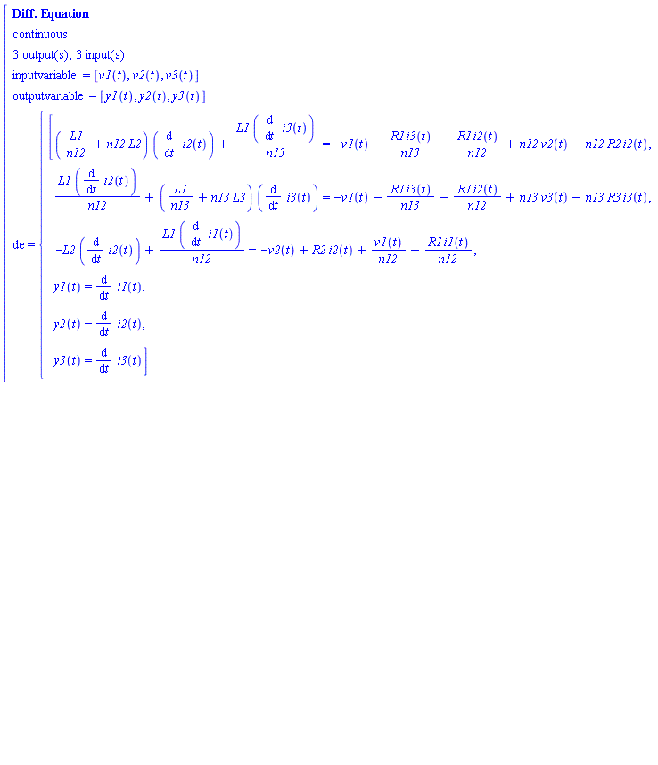 "[[[`Diff. Equation`],[continuous],[`3 output(s); 3 input(s)`],[inputvariable=[v1(t),v2(t),v3(t)]],[outputvariable=[y1(t),y2(t),y3(t)]],[de={[[[(L1/n12+n12 L2) ((&DifferentialD;)/(&DifferentialD;t) i2(t))+(L1 ((&DifferentialD;)/(&DifferentialD;t) i3(t)))/n13=-v1(t)-(R1 i3(t))/n13-(R1 i2(t))/n12+n12 v2(t)-n12 R2 i2(t),],[  (L1 ((&DifferentialD;)/(&DifferentialD;t) i2(t)))/n12+(L1/n13+n13 L3) ((&DifferentialD;)/(&DifferentialD;t) i3(t))=-v1(t)-(R1 i3(t))/n13-(R1 i2(t))/n12+n13 v3(t)-n13 R3 i3(t),],[  -L2 ((&DifferentialD;)/(&DifferentialD;t) i2(t))+(L1 ((&DifferentialD;)/(&DifferentialD;t) i1(t)))/n12=-v2(t)+R2 i2(t)+(v1(t))/n12-(R1 i1(t))/n12,],[  y1(t)=(&DifferentialD;)/(&DifferentialD;t) i1(t),],[  y2(t)=(&DifferentialD;)/(&DifferentialD;t) i2(t),],[  y3(t)=(&DifferentialD;)/(&DifferentialD;t) i3(t)]]]]]"