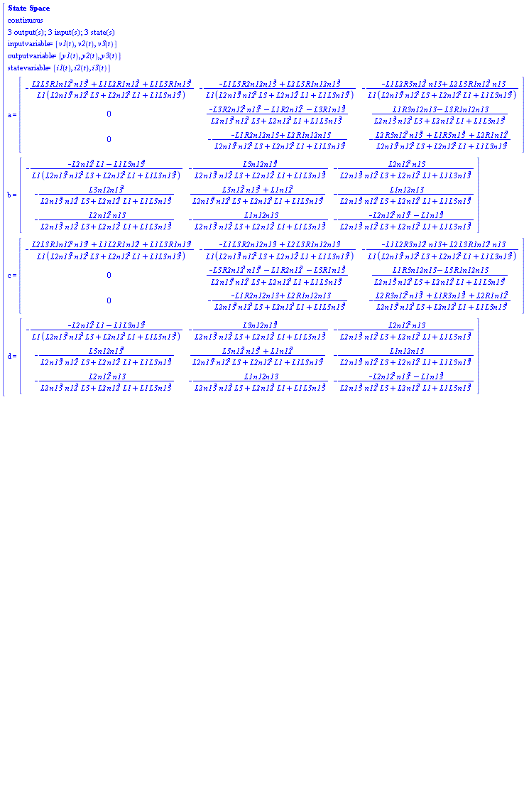 "[[[`State Space`],[continuous],[`3 output(s); 3 input(s); 3 state(s)`],[inputvariable=[v1(t),v2(t),v3(t)]],[outputvariable=[y1(t),y2(t),y3(t)]],[statevariable=[i1(t),i2(t),i3(t)]],[a=[[[-(L2 L3 R1 n12^2 n13^2+L1 L2 R1 n12^2+L1 L3 R1 n13^2)/(L1 (L2 n13^2 n12^2 L3+L2 n12^2 L1+L1 L3 n13^2)),-(-L1 L3 R2 n12 n13^2+L2 L3 R1 n12 n13^2)/(L1 (L2 n13^2 n12^2 L3+L2 n12^2 L1+L1 L3 n13^2)),-(-L1 L2 R3 n12^2 n13+L2 L3 R1 n12^2 n13)/(L1 (L2 n13^2 n12^2 L3+L2 n12^2 L1+L1 L3 n13^2))],[0,(-L3 R2 n12^2 n13^2-L1 R2 n12^2-L3 R1 n13^2)/(L2 n13^2 n12^2 L3+L2 n12^2 L1+L1 L3 n13^2),(L1 R3 n12 n13-L3 R1 n12 n13)/(L2 n13^2 n12^2 L3+L2 n12^2 L1+L1 L3 n13^2)],[0,-(-L1 R2 n12 n13+L2 R1 n12 n13)/(L2 n13^2 n12^2 L3+L2 n12^2 L1+L1 L3 n13^2),-(L2 R3 n12^2 n13^2+L1 R3 n13^2+L2 R1 n12^2)/(L2 n13^2 n12^2 L3+L2 n12^2 L1+L1 L3 n13^2)]]]],[b=[[[-(-L2 n12^2 L1-L1 L3 n13^2)/(L1 (L2 n13^2 n12^2 L3+L2 n12^2 L1+L1 L3 n13^2)),-(L3 n12 n13^2)/(L2 n13^2 n12^2 L3+L2 n12^2 L1+L1 L3 n13^2),-(L2 n12^2 n13)/(L2 n13^2 n12^2 L3+L2 n12^2 L1+L1 L3 n13^2)],[-(L3 n12 n13^2)/(L2 n13^2 n12^2 L3+L2 n12^2 L1+L1 L3 n13^2),(L3 n12^2 n13^2+L1 n12^2)/(L2 n13^2 n12^2 L3+L2 n12^2 L1+L1 L3 n13^2),-(L1 n12 n13)/(L2 n13^2 n12^2 L3+L2 n12^2 L1+L1 L3 n13^2)],[-(L2 n12^2 n13)/(L2 n13^2 n12^2 L3+L2 n12^2 L1+L1 L3 n13^2),-(L1 n12 n13)/(L2 n13^2 n12^2 L3+L2 n12^2 L1+L1 L3 n13^2),-(-L2 n12^2 n13^2-L1 n13^2)/(L2 n13^2 n12^2 L3+L2 n12^2 L1+L1 L3 n13^2)]]]],[c=[[[-(L2 L3 R1 n12^2 n13^2+L1 L2 R1 n12^2+L1 L3 R1 n13^2)/(L1 (L2 n13^2 n12^2 L3+L2 n12^2 L1+L1 L3 n13^2)),-(-L1 L3 R2 n12 n13^2+L2 L3 R1 n12 n13^2)/(L1 (L2 n13^2 n12^2 L3+L2 n12^2 L1+L1 L3 n13^2)),-(-L1 L2 R3 n12^2 n13+L2 L3 R1 n12^2 n13)/(L1 (L2 n13^2 n12^2 L3+L2 n12^2 L1+L1 L3 n13^2))],[0,(-L3 R2 n12^2 n13^2-L1 R2 n12^2-L3 R1 n13^2)/(L2 n13^2 n12^2 L3+L2 n12^2 L1+L1 L3 n13^2),(L1 R3 n12 n13-L3 R1 n12 n13)/(L2 n13^2 n12^2 L3+L2 n12^2 L1+L1 L3 n13^2)],[0,-(-L1 R2 n12 n13+L2 R1 n12 n13)/(L2 n13^2 n12^2 L3+L2 n12^2 L1+L1 L3 n13^2),-(L2 R3 n12^2 n13^2+L1 R3 n13^2+L2 R1 n12^2)/(L2 n13^2 n12^2 L3+L2 n12^2 L1+L1 L3 n13^2)]]]],[d=[[[-(-L2 n12^2 L1-L1 L3 n13^2)/(L1 (L2 n13^2 n12^2 L3+L2 n12^2 L1+L1 L3 n13^2)),-(L3 n12 n13^2)/(L2 n13^2 n12^2 L3+L2 n12^2 L1+L1 L3 n13^2),-(L2 n12^2 n13)/(L2 n13^2 n12^2 L3+L2 n12^2 L1+L1 L3 n13^2)],[-(L3 n12 n13^2)/(L2 n13^2 n12^2 L3+L2 n12^2 L1+L1 L3 n13^2),(L3 n12^2 n13^2+L1 n12^2)/(L2 n13^2 n12^2 L3+L2 n12^2 L1+L1 L3 n13^2),-(L1 n12 n13)/(L2 n13^2 n12^2 L3+L2 n12^2 L1+L1 L3 n13^2)],[-(L2 n12^2 n13)/(L2 n13^2 n12^2 L3+L2 n12^2 L1+L1 L3 n13^2),-(L1 n12 n13)/(L2 n13^2 n12^2 L3+L2 n12^2 L1+L1 L3 n13^2),-(-L2 n12^2 n13^2-L1 n13^2)/(L2 n13^2 n12^2 L3+L2 n12^2 L1+L1 L3 n13^2)]]]]]"