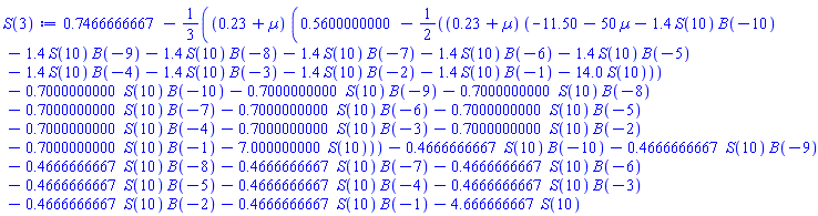 .7466666667-(1/3)*(.23+Âµ)*(.5600000000-(1/2)*(.23+Âµ)*(-11.50-50*Âµ-1.4*S(10)*B(-10)-1.4*S(10)*B(-9)-1.4*S(10)*B(-8)-1.4*S(10)*B(-7)-1.4*S(10)*B(-6)-1.4*S(10)*B(-5)-1.4*S(10)*B(-4)-1.4*S(10)*B(-3)-1.4*S(10)*B(-2)-1.4*S(10)*B(-1)-14.0*S(10))-.7000000000*S(10)*B(-10)-.7000000000*S(10)*B(-9)-.7000000000*S(10)*B(-8)-.7000000000*S(10)*B(-7)-.7000000000*S(10)*B(-6)-.7000000000*S(10)*B(-5)-.7000000000*S(10)*B(-4)-.7000000000*S(10)*B(-3)-.7000000000*S(10)*B(-2)-.7000000000*S(10)*B(-1)-7.000000000*S(10))-.4666666667*S(10)*B(-10)-.4666666667*S(10)*B(-9)-.4666666667*S(10)*B(-8)-.4666666667*S(10)*B(-7)-.4666666667*S(10)*B(-6)-.4666666667*S(10)*B(-5)-.4666666667*S(10)*B(-4)-.4666666667*S(10)*B(-3)-.4666666667*S(10)*B(-2)-.4666666667*S(10)*B(-1)-4.666666667*S(10)
